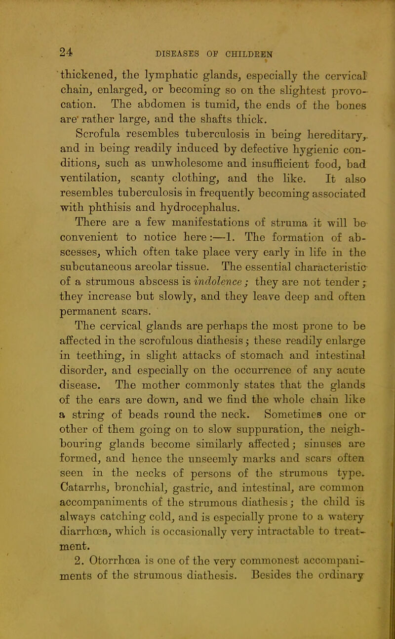 thickened, the lymphatic glands, especially the cervical chain, enlarged, or becoming so on the slightest provo- cation. The abdomen is tumid, the ends of the bones are' rather large, and the shafts thick. Scrofula resembles tuberculosis in being hereditary,, and in being readily induced by defective hygienic con- ditions, such as unwholesome and insufficient food, bad ventilation, scanty clothing, and the like. It also resembles tuberculosis in frequently becoming associated with phthisis and hydrocephalus. There are a few manifestations of struma it will be convenient to notice here:—1. The formation of ab- scesses, which often take place very early in life in the subcutaneous areolar tissue. The essential characteristic of a strumous abscess is indolence ; they are not tender ; they increase but slowly, and they leave deep and often permanent scars. The cervical glands are perhaps the most prone to be affected in the scrofulous diathesis ; these readily enlarge in teething, in slight attacks of stomach and intestinal disorder, and especially on the occurrence of any acute disease. The mother commonly states that the glands of the ears are down, and we find the whole chain like a string of beads round the neck. Sometimes one or other of them going on to slow suppuration, the neigh- bouring glands become similarly affected; sinuses are formed, and hence the unseemly marks and scars often seen in the necks of persons of the strumous type. Catarrhs, bronchial, gastric, and intestinal, are common accompaniments of the strumous diathesis; the child is always catching cold, and is especially prone to a watery diarrhoea, which is occasionally very intractable to treat- ment. 2. Otorrhcea is one of the very commonest accompani- ments of the strumous diathesis. Besides the ordinary