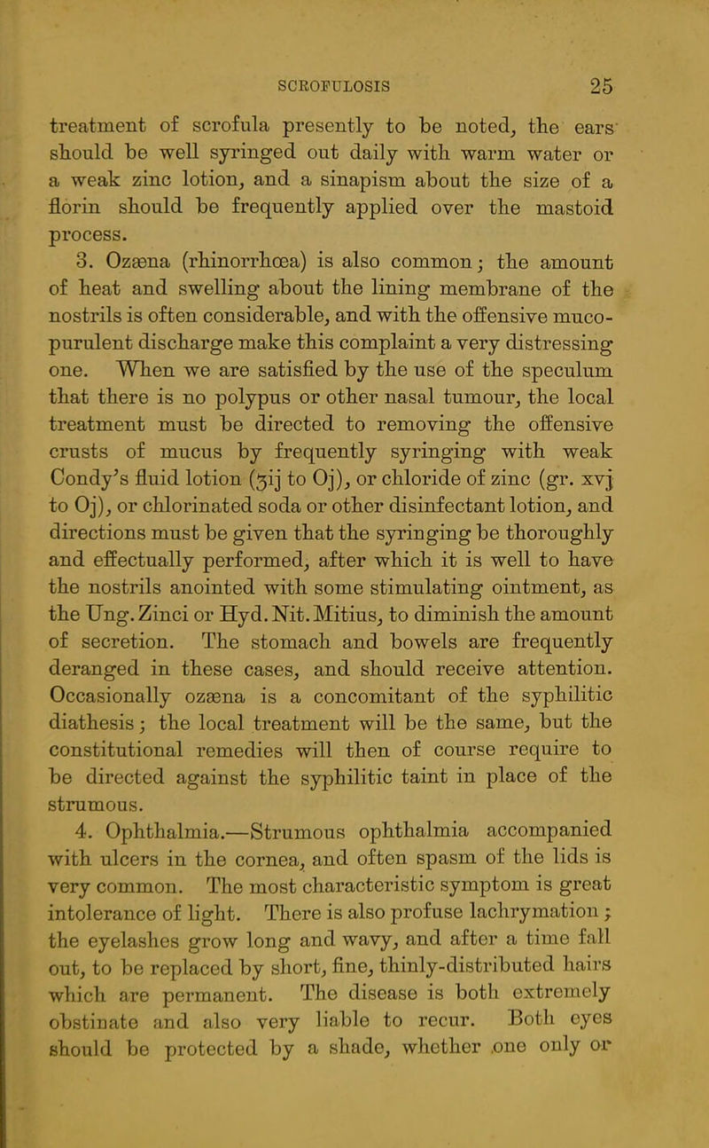 treatment of scrofula presently to be noted, the ears' should be well syringed out daily with warm water or a weak zinc lotion, and a sinapism about the size of a florin should be frequently applied oyer the mastoid process. 3. Ozaena (rhinorrhcea) is also common; the amount of heat and swelling about the lining membrane of the nostrils is often considerable, and with the offensive muco- purulent discharge make this complaint a very distressing one. When we are satisfied by the use of the speculum that there is no polypus or other nasal tumour, the local treatment must be directed to removing the offensive crusts of mucus by frequently syringing with weak Condy^s fluid lotion (^ij to Oj), or chloride of zinc (gr. xvj to Oj), or chlorinated soda or other disinfectant lotion, and directions must be given that the syringing be thoroughly and effectually performed, after which it is well to have the nostrils anointed with some stimulating ointment, as the Ung.Zinci or Hyd. Nit. Mitius, to diminish the amount of secretion. The stomach and bowels are frequently deranged in these cases, and should receive attention. Occasionally ozsena is a concomitant of the syphilitic diathesis; the local treatment will be the same, but the constitutional remedies will then of course require to be directed against the syphilitic taint in place of the strumous. 4. Ophthalmia.—Strumous ophthalmia accompanied with ulcers in the cornea, and often spasm of the lids is very common. The most characteristic symptom is great intolerance of light. There is also profuse lachrymation ; the eyelashes grow long and wavy, and after a time fall out, to be replaced by short, fine, thinly-distributed hairs which are permanent. The disease is both extremely obstinate and also very liable to recur. Both eyes should be protected by a shade, whether .one only or