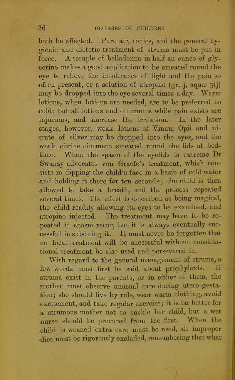 botli be affected. Pure air, tonics, and the general hy- gienic and dietetic treatment of struma must be put in force. A scruple of belladonna in half an ounce of gly- cerine makes a good application to be smeared round the eye to relieve the intolerance of light and the pain so often present, or a solution of atropine (gr. j, aquae 3ij) may be dropped into the eye several times a day. Warm lotions, when lotions are needed, are to be preferred to cold; but all lotions and ointments while pain exists are injurious, and increase the irritation. In the later stages, however, weak lotions of Vinuni Opii and ni- trate of silver may be dropped into the eyes, and the weak citrine ointment smeared round the lids at bed- time. When the spasm of the eyelids is extreme Dr Swanzy advocates von Graefe’s treatment, which con- sists in dipping the chihPs face in a basin of cold water and holding it there for ten seconds; the child is then allowed to take a breath, and the process repeated several times. The effect is described as being magical, the child readily allowing its eyes to be examined, and atropine injected. The treatment may have to be re- peated if spasm recur, but it is always eventually suc- cessful in subduing it. It must never be forgotten that no local treatment will be successful without constitu- tional treatment be also used and persevered in. With regard to the general management of struma, a few words must first be said about prophylaxis. If struma exist in the parents, or in either of them, the mother must observe unusual care during utero-gesta- tion; she should live by rule, wear warm clothing, avoid excitement, and take regular exercise; it is far better for a strumous mother not to suckle her child, but a wet nurse should be procured from the first. When the child is weaned extra care must be used, all improper diet must be rigorously excluded, remembering that what