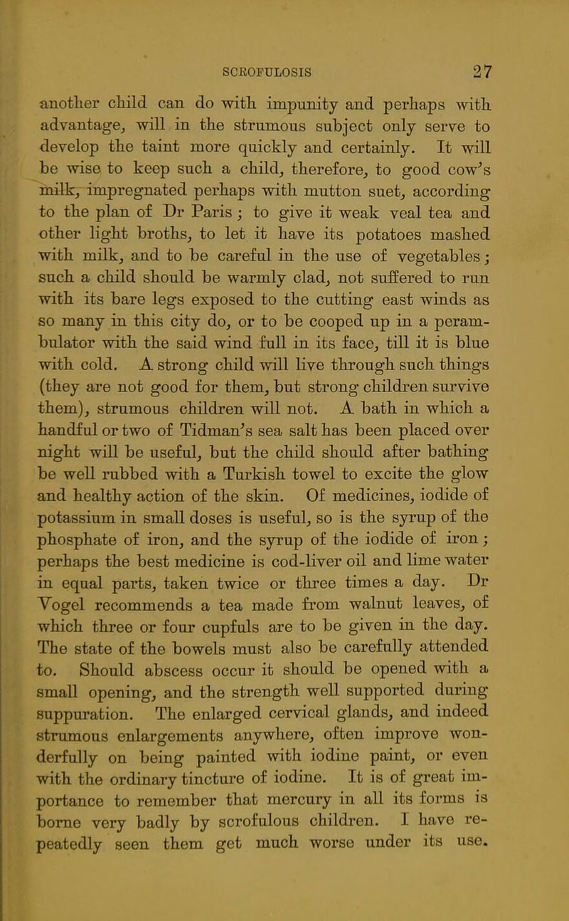 another child can do with impunity and perhaps with advantage,, will in the strumous subject only serve to develop the taint more quickly and certainly. It will be wise to keep such a child, therefore, to good cow’s milk, impregnated perhaps with mutton suet, according to the plan of Dr Paris ; to give it weak veal tea and other light broths, to let it have its potatoes mashed with milk, and to be careful in the use of vegetables; such a child should be warmly clad, not suffered to run with its bare legs exposed to the cutting east winds as so many in this city do, or to be cooped up in a peram- bulator with the said wind full in its face, till it is blue with cold. A strong child will live through such things (they are not good for them, but strong children survive them), strumous children will not. A bath in which a handful or two of Tidman’s sea salt has been placed over night will be useful, but the child should after bathing be well rubbed with a Turkish towel to excite the glow and healthy action of the skin. Of medicines, iodide of potassium in small doses is useful, so is the syrup of the phosphate of iron, and the syrup of the iodide of iron; perhaps the best medicine is cod-liver oil and lime water in equal parts, taken twice or three times a day. Dr Vogel recommends a tea made from walnut leaves, of which three or four cupfuls are to be given in the day. The state of the bowels must also be carefully attended to. Should abscess occur it should be opened with a small opening, and the strength well supported during suppuration. The enlarged cervical glands, and indeed strumous enlargements anywhere, often improve won- derfully on being painted with iodine paint, or even with the ordinary tincture of iodine. It is of great im- portance to remember that mercury in all its forms is borne very badly by scrofulous children. I have re- peatedly seen them get much worse under its use.