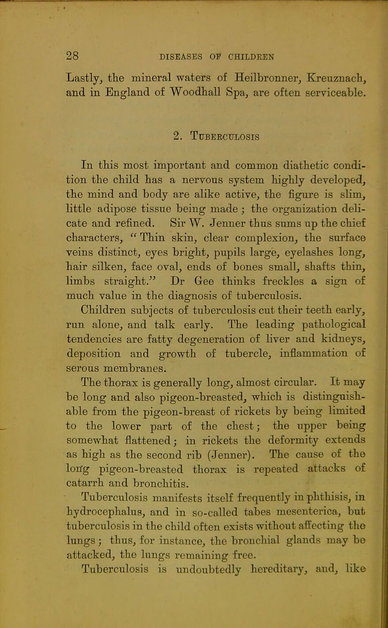 Lastly, the mineral waters of Heilbronner, Kreuznach, and in England of Woodhall Spa, are often serviceable. 2. Tubeeculosis In this most important and common diathetic condi- tion the child has a nervous system highly developed, the mind and body are alike active, the figure is slim, little adipose tissue being made ; the organization deli- cate and refined. Sir W. Jenner thus sums up the chief characters, “ Thin skin, clear complexion, the surface veins distinct, eyes bright, pupils large, eyelashes long, hair silken, face oval, ends of bones small, shafts thin, limbs straight.” Dr Gee thinks freckles a sign of much value in the diagnosis of tuberculosis. Children subjects of tuberculosis cut their teeth early, run alone, and talk early. The leading pathological tendencies are fatty degeneration of liver and kidneys, deposition and growth of tubercle, inflammation of serous membranes. The thorax is generally long, almost circular. It may be long and also pigeon-breasted, which is distinguish- able from the pigeon-breast of rickets by being limited to the lower part of the chest; the upper being somewhat flattened; in rickets the deformity extends as high as the second rib (Jenner). The cause of the long pigeon-breasted thorax is repeated attacks of catarrh and bronchitis. Tuberculosis manifests itself frequently in phthisis, in hydrocephalus, and in so-called tabes mesenterica, but tuberculosis in the child often exists without affecting the lungs; thus, for instance, the bronchial glands may bo attacked, the lungs remaining free. Tuberculosis is undoubtedly hereditary, and, like