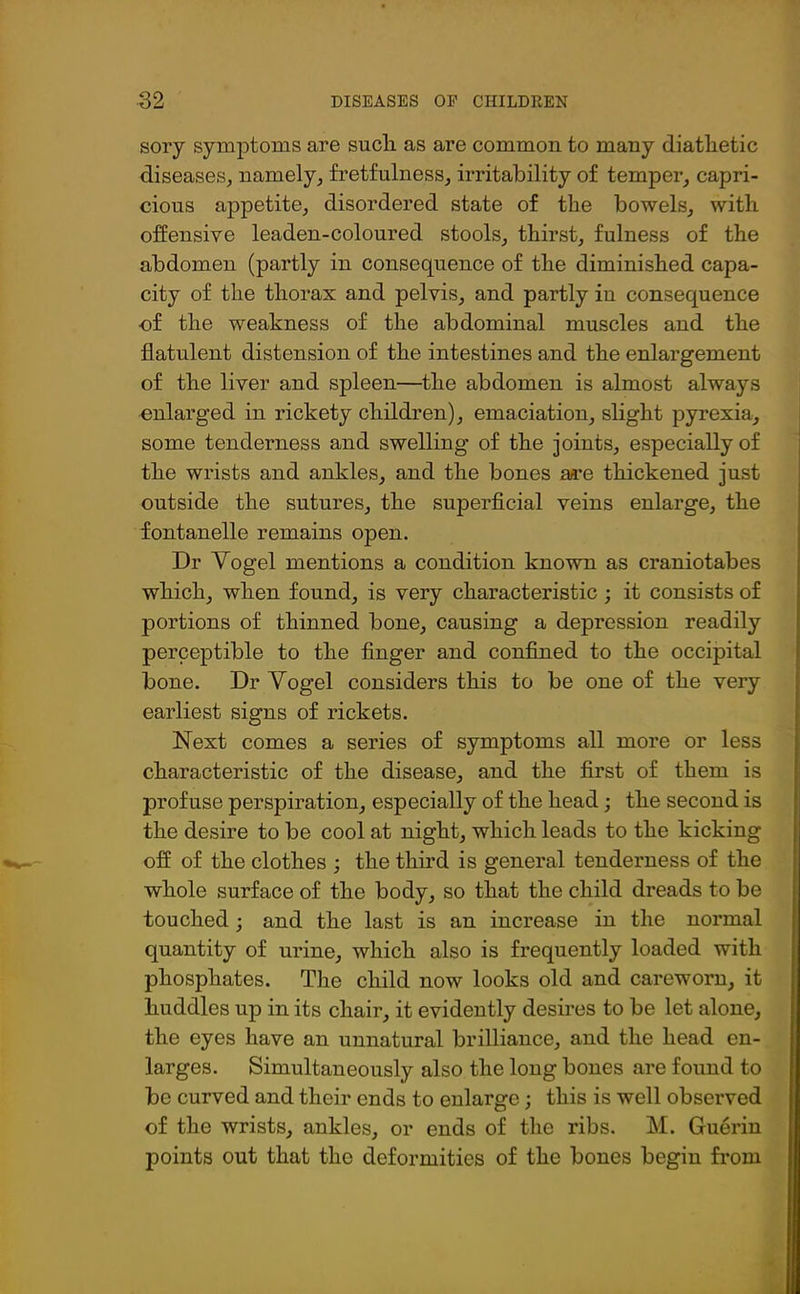 sory symptoms are such as are common to many diatlietic diseases, namely, fretfulness, irritability of temper, capri- cious appetite, disordered state of the bowels, with offensive leaden-coloured stools, thirst, fulness of the abdomen (partly in consequence of the diminished capa- city of the thorax and pelvis, and partly in consequence -of the weakness of the abdominal muscles and the flatulent distension of the intestines and the enlargement of the liver and spleen—the abdomen is almost always enlarged in rickety children), emaciation, slight pyrexia, some tenderness and swelling of the joints, especially of the wrists and ankles, and the bones are thickened just outside the sutures, the superficial veins enlarge, the fontanelle remains open. Dr Vogel mentions a condition known as craniotabes which, when found, is very characteristic ; it consists of portions of thinned bone, causing a depression readily perceptible to the finger and confined to the occipital bone. Dr Vogel considers this to be one of the very earliest signs of rickets. Next comes a series of symptoms all more or less characteristic of the disease, and the first of them is profuse perspiration, especially of the head; the second is the desire to be cool at night, which leads to the kicking off of the clothes ; the third is general tenderness of the whole surface of the body, so that the child dreads to be touched ; and the last is an increase in the normal quantity of urine, which also is frequently loaded with phosphates. The child now looks old and careworn, it huddles up in its chair, it evidently desires to be let alone, the eyes have an unnatural brilliance, and the head en- larges. Simultaneously also the long bones are found to be curved and their ends to enlarge; this is well observed of the wrists, ankles, or ends of the ribs. M. Guerin points out that the deformities of the bones begin from