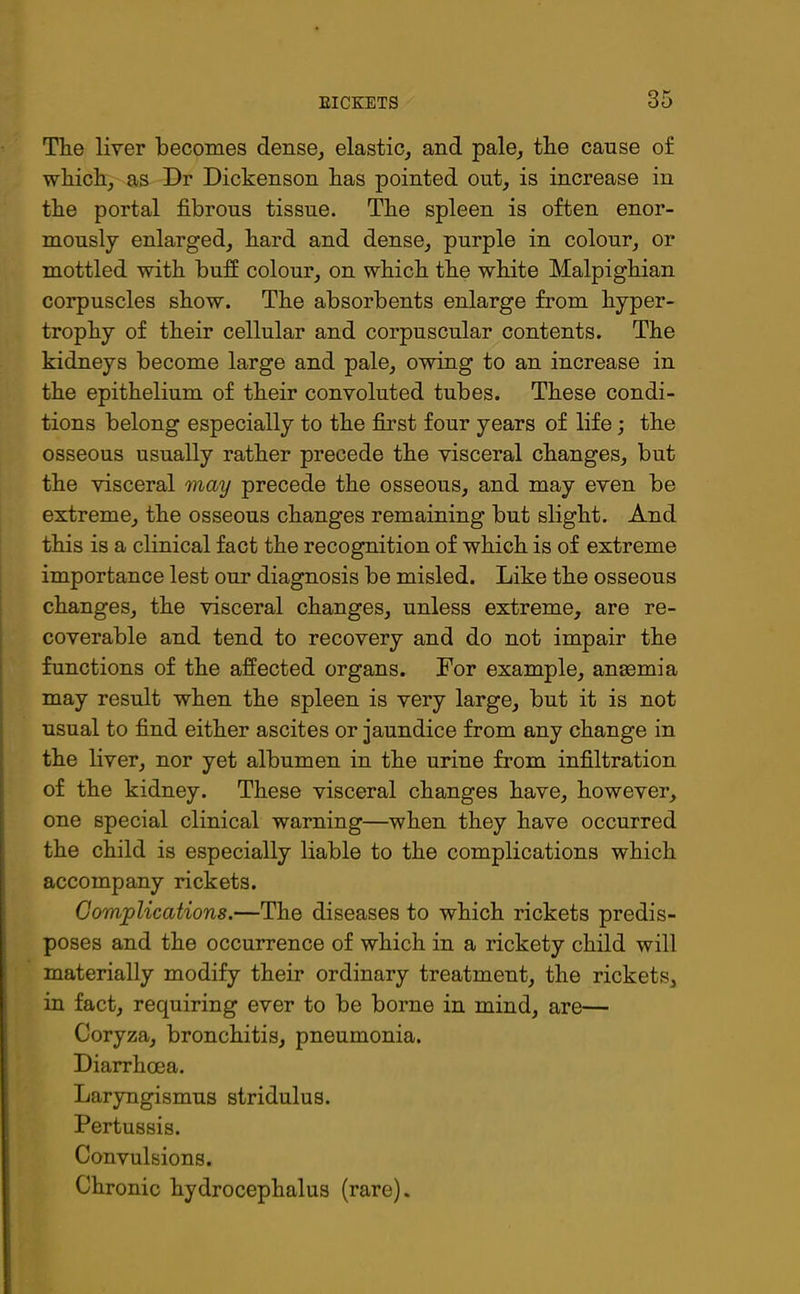 The liver becomes dense, elastic, and pale, the cause o£ which, as Dr Dickenson has pointed out, is increase in the portal fibrous tissue. The spleen is often enor- mously enlarged, hard and dense, purple in colour, or mottled with buff colour, on which the white Malpighian corpuscles show. The absorbents enlarge from hyper- trophy of their cellular and corpuscular contents. The kidneys become large and pale, owing to an increase in the epithelium of their convoluted tubes. These condi- tions belong especially to the first four years of life; the osseous usually rather precede the visceral changes, but the visceral may precede the osseous, and may even be extreme, the osseous changes remaining but slight. And this is a clinical fact the recognition of which is of extreme importance lest our diagnosis be misled. Like the osseous changes, the visceral changes, unless extreme, are re- coverable and tend to recovery and do not impair the functions of the affected organs. For example, anaemia may result when the spleen is very large, but it is not usual to find either ascites or jaundice from any change in the liver, nor yet albumen in the urine from infiltration of the kidney. These visceral changes have, however, one special clinical warning—when they have occurred the child is especially liable to the complications which accompany rickets. Complications.—The diseases to which rickets predis- poses and the occurrence of which in a rickety child will materially modify their ordinary treatment, the rickets, in fact, requiring ever to be borne in mind, are— Coryza, bronchitis, pneumonia. Diarrhoea. Laryngismus stridulus. Pertussis. Convulsions. Chronic hydrocephalus (rare).
