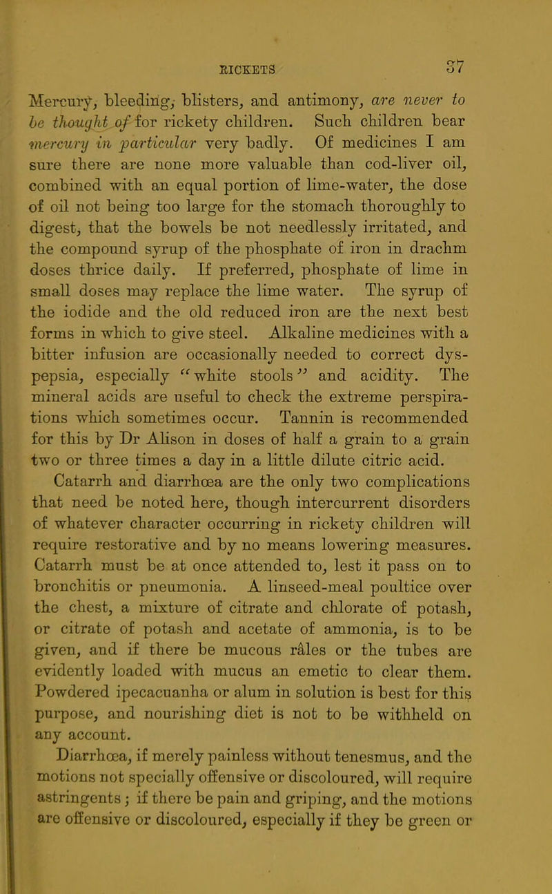 cr >7 Mercury, bleeding,- blisters, and antimony, are never to be thought of for rickety children. Such children bear mercury in particular very badly. Of medicines I am sure there are none more valuable than cod-liver oil, combined with an equal portion of lime-water, the dose of oil not being too large for the stomach thoroughly to digest, that the bowels be not needlessly irritated, and the compound syrup of the phosphate of iron in drachm doses thrice daily. If preferred, phosphate of lime in small doses may replace the lime water. The syrup of the iodide and the old reduced iron are the next best forms in which to give steel. Alkaline medicines with a bitter infusion are occasionally needed to correct dys- pepsia, especially “ white stools ” and acidity. The mineral acids are useful to check the extreme perspira- tions which sometimes occur. Tannin is recommended for this by Dr Alison in doses of half a grain to a grain two or three times a day in a little dilute citric acid. Catarrh and diarrhoea are the only two complications that need be noted here, though inter cur rent disorders of whatever character occurring in rickety children will require restorative and by no means lowering measures. Catarrh must be at once attended to, lest it pass on to bronchitis or pneumonia. A linseed-meal poultice over the chest, a mixture of citrate and chlorate of potash, or citrate of potash and acetate of ammonia, is to be given, and if there be mucous rales or the tubes are evidently loaded with mucus an emetic to clear them. Powdered ipecacuanha or alum in solution is best for this purpose, and nourishing diet is not to be withheld on any account. Diarrhoea, if merely painless without tenesmus, and the motions not specially offensive or discoloured, will require astringents; if there be pain and griping, and the motions are offensive or discoloured, especially if they be green or