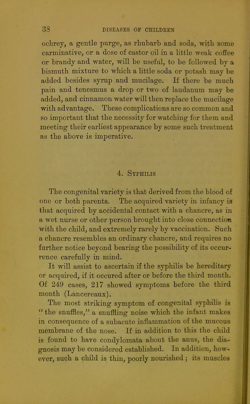 ochrey, a gentle purge, as rhubarb and soda, with some carminative, or a dose of castor oil in a little weak coffee or brandy and water, will be useful, to be followed by a bismuth mixture to which a little soda or potash may be added besides syrup and mucilage. If there be much pain and tenesmus a drop or two of laudanum may be added, and cinnamon water will then replace the mucilage with advantage. These complications are so common and so important that the necessity for watching for them and meeting their earliest appearance by some such treatment as the above is imperative. 4. Syphilis The congenital variety is that derived from the blood of one or both parents. The acquired variety in infancy is that acquired by accidental contact with a chancre, as in a wet nurse or other person brought into close connection with the child, and extremely rarely by vaccination. Such a chancre resembles an ordinary chancre, and requires no further notice beyond bearing the possibility of its occur- rence carefully in mind. It will assist to ascertain if the syphilis be hereditary or acquired, if it occured after or before the third month. Of 249 cases, 217 showed symptoms before the third month (Lancereaux). The most striking symptom of congenital syphilis is “ the snuffles,” a snuffling noise which the infant makes in consequence of a subacute inflammation of the mucous membrane of the nose. If in addition to this the child is found to have condylomata about the anus, the dia- gnosis may be considered established. In addition, how- ever, such a child is thin, poorly nourished; its muscles