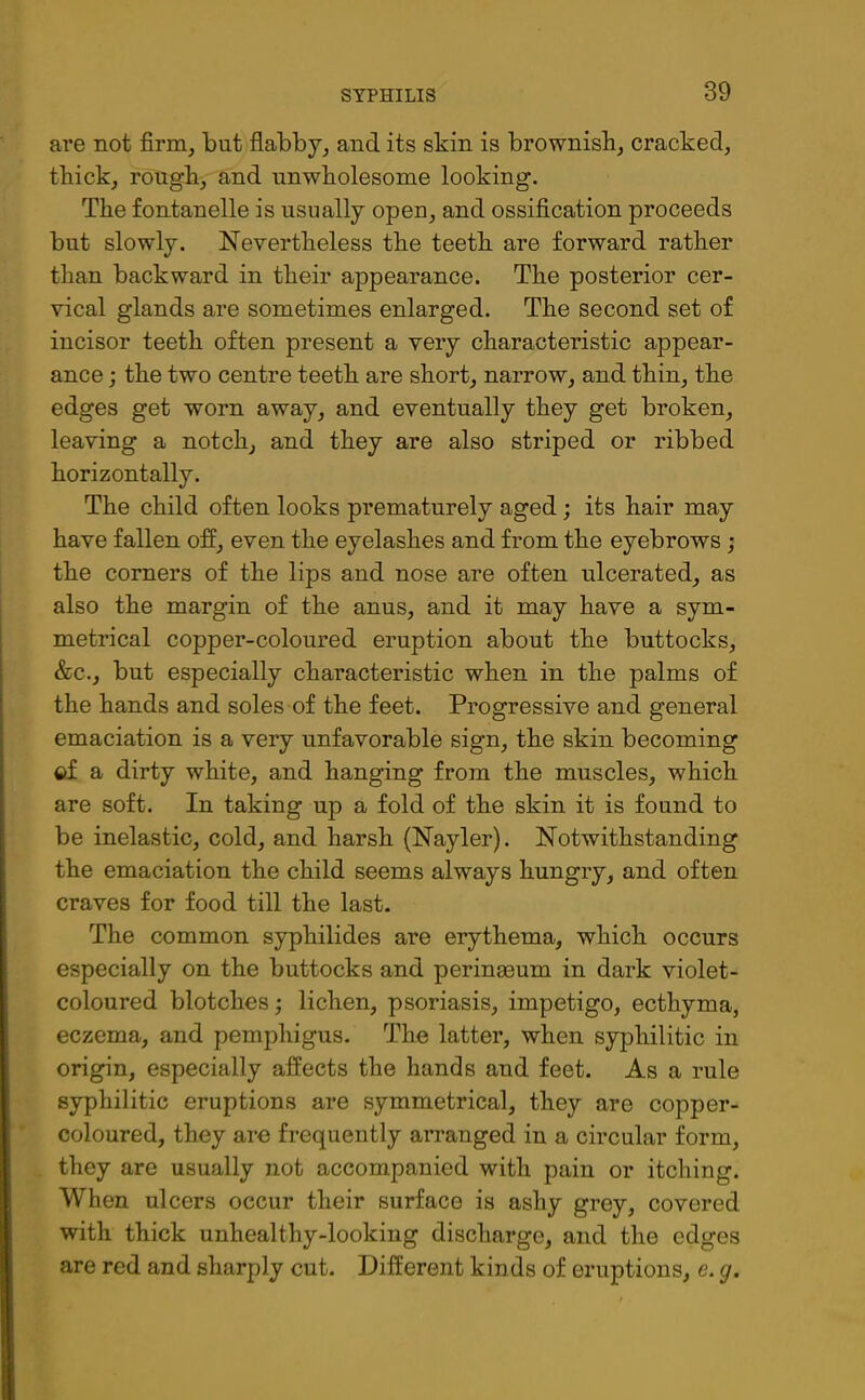 are not firm, but flabby, and its skin is brownish, cracked, thick, rough, and unwholesome looking. The fontanelle is usually open, and ossification proceeds but slowly. Nevertheless the teeth are forward rather than backward in their appearance. The posterior cer- vical glands are sometimes enlarged. The second set of incisor teeth often present a very characteristic appear- ance ; the two centre teeth are short, narrow, and thin, the edges get worn away, and eventually they get broken, leaving a notch, and they are also striped or ribbed horizontally. The child often looks prematurely aged; its hair may have fallen off, even the eyelashes and from the eyebrows ; the corners of the lips and nose are often ulcerated, as also the margin of the anus, and it may have a sym- metrical copper-coloured eruption about the buttocks, &c., but especially characteristic when in the palms of the hands and soles of the feet. Progressive and general emaciation is a very unfavorable sign, the skin becoming ©f a dirty white, and hanging from the muscles, which are soft. In taking up a fold of the skin it is found to be inelastic, cold, and harsh (Nayler). Notwithstanding the emaciation the child seems always hungry, and often craves for food till the last. The common syphilides are erythema, which occurs especially on the buttocks and perinmum in dark violet- coloured blotches; lichen, psoriasis, impetigo, ecthyma, eczema, and pemphigus. The latter, when syphilitic in origin, especially affects the hands and feet. As a rule syphilitic eruptions are symmetrical, they are copper- coloured, they are frequently arranged in a circular form, they are usually not accompanied with pain or itching. When ulcers occur their surface is ashy grey, covered with thick unhealthy-looking discharge, and the edges are red and sharply cut. Different kinds of eruptions, e. g.