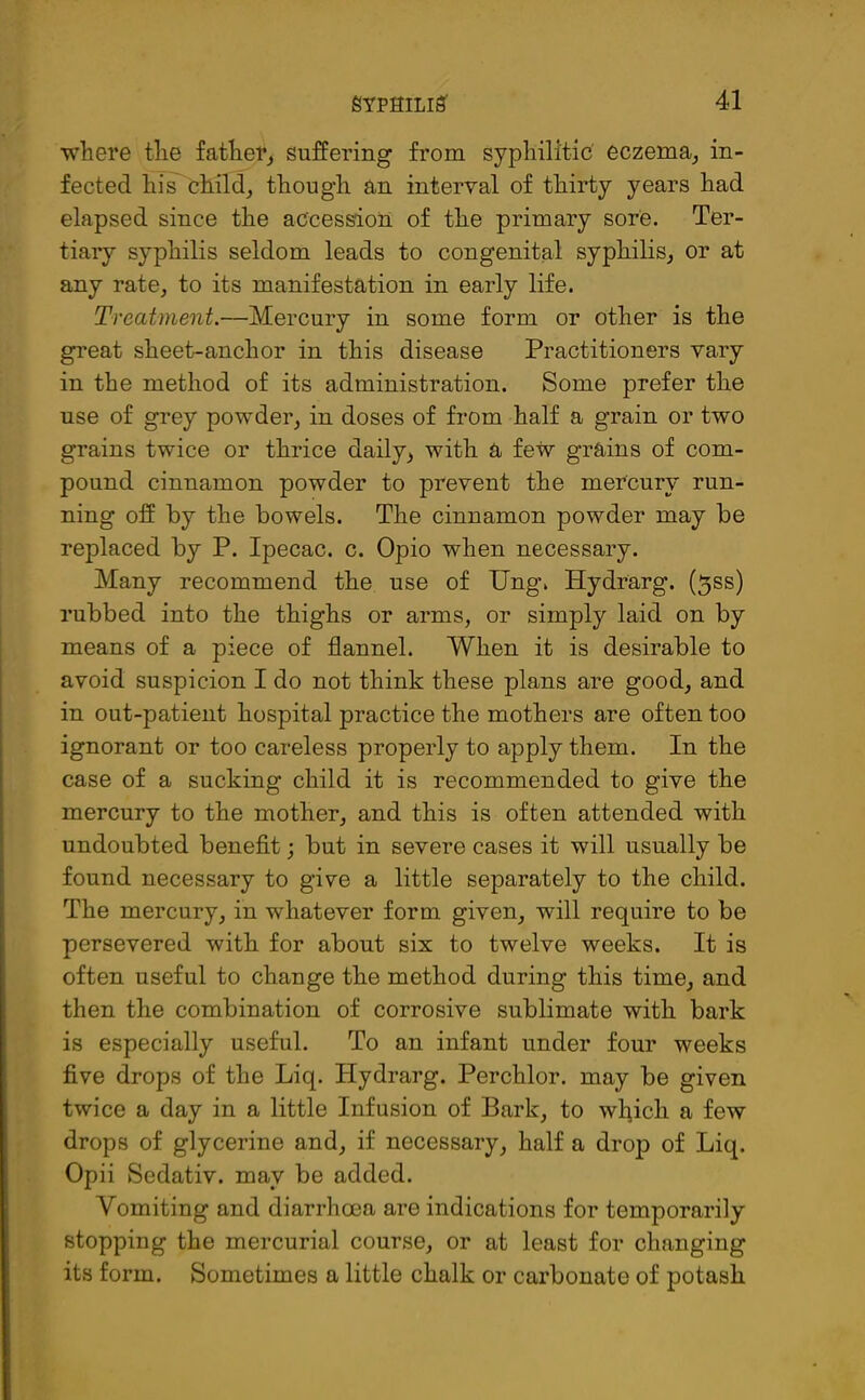 where the father, suffering from syphilitic eczema, in- fected his child, though an interval of thirty years had elapsed since the accession of the primary sore. Ter- tiary syphilis seldom leads to congenital syphilis, or at any rate, to its manifestation in early life. Treatment.—Mercury in some form or other is the great sheet-anchor in this disease Practitioners vary in the method of its administration. Some prefer the use of grey powder, in doses of from half a grain or two grains twice or thrice daily, with a few grains of com- pound cinnamon powder to prevent the mercury run- ning off by the bowels. The cinnamon powder may be replaced by P. Ipecac, c. Opio when necessary. Many recommend the use of Ung. Hydrarg. (5ss) rubbed into the thighs or arms, or simply laid on by means of a piece of flannel. When it is desirable to avoid suspicion I do not think these plans are good, and in out-patient hospital practice the mothers are often too ignorant or too careless properly to apply them. In the case of a sucking child it is recommended to give the mercury to the mother, and this is often attended with undoubted benefit; but in severe cases it will usually be found necessary to give a little separately to the child. The mercury, in whatever form given, will require to be persevered with for about six to twelve weeks. It is often useful to change the method during this time, and then the combination of corrosive sublimate with bark is especially useful. To an infant under four weeks five drops of the Liq. Hydrarg. Perchlor. may be given twice a day in a little Infusion of Bark, to which a few drops of glycerine and, if necessary, half a drop of Liq. Opii Sedativ. may be added. Vomiting and diarrhoea are indications for temporarily stopping the mercurial course, or at least for changing its form. Sometimes a little chalk or carbonate of potash