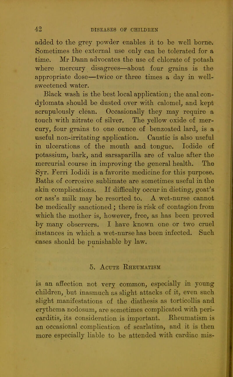 added to the grey powder enables it to be well borne. Sometimes the external use only can be tolerated for a time. Mr Dann advocates the use of chlorate of potash where mercury disagrees—about four grains is the appropriate dose—twice or three times a day in well- sweetened water. Black wash is the best local application; the anal con- dylomata should be dusted over with calomel, and kept scrupulously clean. Occasionally they may require a touch with nitrate of silver. The yellow oxide of mer- cury, four grains to one ounce of benzoated lard, is a useful non-irritating application. Caustic is also useful in ulcerations of the mouth and tongue. Iodide of potassium, bark, and sarsaparilla are of value after the mercurial course in improving the general health. The Syr. Ferri Iodidi is a favorite medicine for this purpose. Baths of corrosive sublimate are sometimes useful in the skin complications. If difficulty occur in dieting, goat's or ass's milk may be resorted to. A wet-nurse cannot be medically sanctioned; there is risk of contagion from which the mother is, however, free, as has been proved by many observers. I have known one or two cruel instances in which a wet-nurse has been infected. Such cases should be punishable by law. 5. Acute Rheumatism is an affection not very common, especially in young children, but inasmuch as slight attacks of it, even such slight manifestations of the diathesis as torticollis and erythema nodosum, are sometimes complicated with peri- carditis, its consideration is important. Rheumatism is an occasional complication of scarlatina, and it is then more especially liable to be attended with cardiac mis-
