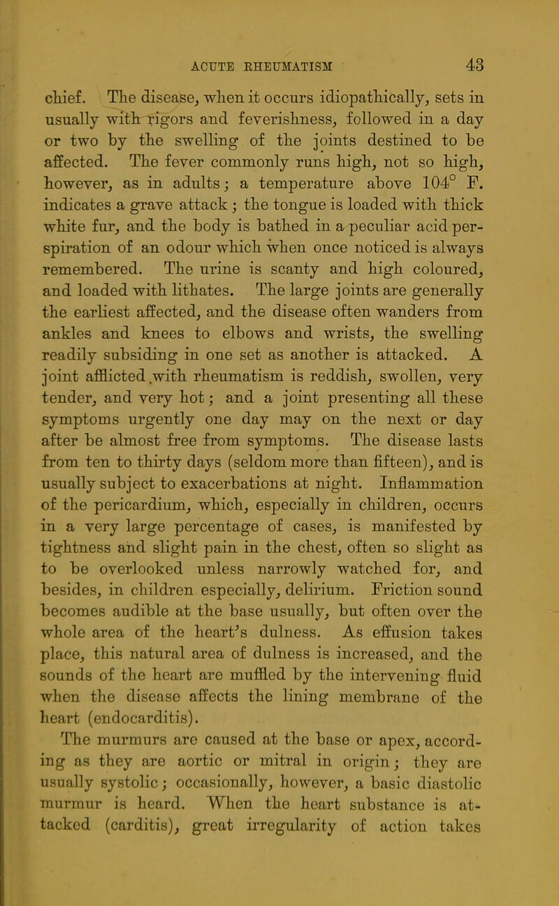 chief. The disease, when it occurs idiopathically, sets in usually with rigors and feverishness, followed in a day or two by the swelling’ of the joints destined to be affected. The fever commonly runs high, not so high, however, as in adults; a temperature above 104° F. indicates a grave attack ; the tongue is loaded with thick white fur, and the body is bathed in a peculiar acid per- spiration of an odour which when once noticed is always remembered. The urine is scanty and high coloured, and loaded with lithates. The large joints are generally the earliest affected, and the disease often wanders from ankles and knees to elbows and wrists, the swelling readily subsiding in one set as another is attacked. A joint afflicted with rheumatism is reddish, swollen, very tender, and very hot; and a joint presenting all these symptoms urgently one day may on the next or day after be almost free from symptoms. The disease lasts from ten to thirty days (seldom more than fifteen), and is usually subject to exacerbations at night. Inflammation of the pericardium, which, especially in children, occurs in a very large percentage of cases, is manifested by tightness and slight pain in the chest, often so slight as to be overlooked unless narrowly watched for, and besides, in children especially, delirium. Friction sound becomes audible at the base usually, but often over the whole area of the hearths dulness. As effusion takes place, this natural area of dulness is increased, and the sounds of the heart are muffled by the intervening fluid when the disease affects the lining membrane of the heart (endocarditis). The murmurs are caused at the base or apex, accord- ing as they are aortic or mitral in origin; they are usually systolic; occasionally, however, a basic diastolic murmur is heard. When the heart substance is at- tacked (carditis), great irregularity of action takes