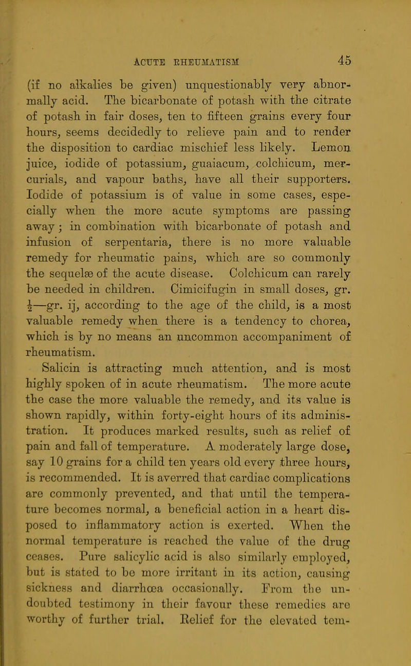 (if no alkalies be given) unquestionably very abnor- mally acid. The bicarbonate of potasb with the citrate of potash in fair doses, ten to fifteen grains every four hours, seems decidedly to relieve pain and to render the disposition to cardiac mischief less likely. Lemon juice, iodide of potassium, guaiacum, colchicum, mer- curials, and vapour baths, have all their supporters. Iodide of potassium is of value in some cases, espe- cially when the more acute symptoms are passing away ; in combination with bicarbonate of potash and infusion of serpentaria, there is no more valuable remedy for rheumatic pains, which are so commonly the sequelae of the acute disease. Colchicum can rarely be needed in children. Cimicifugin in small doses, gr. \—gr. ij, according to the age of the child, is a most valuable remedy when there is a tendency to chorea, which is by no means an uncommon accompaniment of rheumatism. Salicin is attracting much attention, and is most highly spoken of in acute rheumatism. The more acute the case the more valuable the remedy, and its value is shown rapidly, within forty-eight hours of its adminis- tration. It produces marked results, such as relief of pain and fall of temperature. A moderately large dose, say 10 grains for a child ten years old every three hours, is recommended. It is averred that cardiac complications are commonly prevented, and that until the tempera- ture becomes normal, a beneficial action in a heart dis- posed to inflammatory action is exerted. When the normal temperature is reached the value of the drug ceases. Pure salicylic acid is also similarly employed, but is stated to be more irritant in its action, causing sickness and diarrhoea occasionally. From the un- doubted testimony in their favour these remedies are worthy of further trial. Relief for the elevated tem-