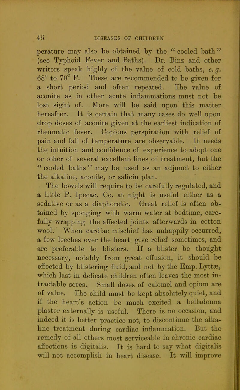 perature may also be obtained by tbe “ cooled batb” (see Typlioid Fever and Batbs). Dr. Binz and other writers speak highly of the value of cold baths, e. g. 68° to 70° F. These are recommended to be given for a short period and often repeated. The value of aconite as in other acute inflammations must not be lost sight of. More will be said upon this matter hereafter. It is certain that many cases do well upon drop doses of aconite given at the earliest indication of rheumatic fever. Copious perspiration with relief of pain and fall of temperature are observable. It needs the intuition and confidence of experience to adopt one or other of several excellent lines of treatment, but the “ cooled baths 33 may be used as an adjunct to either the alkaline, aconite, or salicin plan. The bowels will require to be carefully regulated, and a little P. Ipecac. Co. at night is useful either as a sedative or as a diaphoretic. Great relief is often ob- tained by sponging with warm water at bedtime, care- fully wrapping the affected joints afterwards in cotton wool. When cardiac mischief has unhappily occurred, a few leeches over the heart give relief sometimes, and are preferable to blisters. If a blister be thought necessary, notably from great effusion, it should be effected by blistering fluid, and not by the Emp. Lyttrn, which last in delicate children often leaves the most in- tractable sores. Small doses of calomel and opium are of value. The child must be kept absolutely quiet, and if the heart’s action be much excited a belladonna plaster externally is useful. There is no occasion, and indeed it is better practice not, to discontinue the alka- line treatment during cardiac inflammation. But the remedy of all others most serviceable in chronic cardiac affections is digitalis. It is hard to say what digitalis will not accomplish in heart disease. It will improve