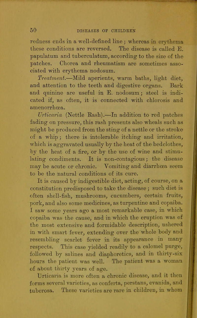 redness ends in a well-defined line ; whereas in erythema these conditions are reversed. The disease is called E. papulatum and tuberculatum, according to the size of the patches. Chorea and rheumatism are sometimes asso- ciated with erythema nodosum. Treatment.—Mild aperients, warm baths, light diet, and attention to the teeth and digestive organs. Bark and quinine are useful in E. nodosum; steel is indi- cated if, as often, it is connected with chlorosis and amenorrhoea. Urticaria (Nettle Rash).—In addition to red patches fading on pressure, this rash presents also wheals such as might be produced from the sting of a nettle or the stroke of a whip ; there is intolerable itching and irritation, which is aggravated usually by the heat of the bedclothes, by the heat of a fire, or by the use of wine and stimu- lating condiments. It is non-contagious; the disease may be acute or chronic. Yomiting and diarrhoea seem to be the natural conditions of its cure. It is caused by indigestible diet, acting, of course, on a constitution predisposed to take the disease ; such diet is often shell-fish, mushrooms, cucumbers, certain fruits, pork, and also some medicines, as turpentine and copaiba. I saw some years ago a most remarkable case, in which copaiba was the cause, and in which the eruption was of the most extensive and formidable description, ushered in with smart fever, extending over the whole bod}' and resembling scarlet fever in its appearance in many respects,, This case yielded readily to a calomel purge, followed by salines and diaphoretics, and in thirty-six hours the patient was well. The patient was a woman of about thirty years of age. Urticaria is more often a chronic disease, and it then forms several varieties, as conferta, perstaus, evanida, and tuberosa. These varieties are rare in children, in ■whom