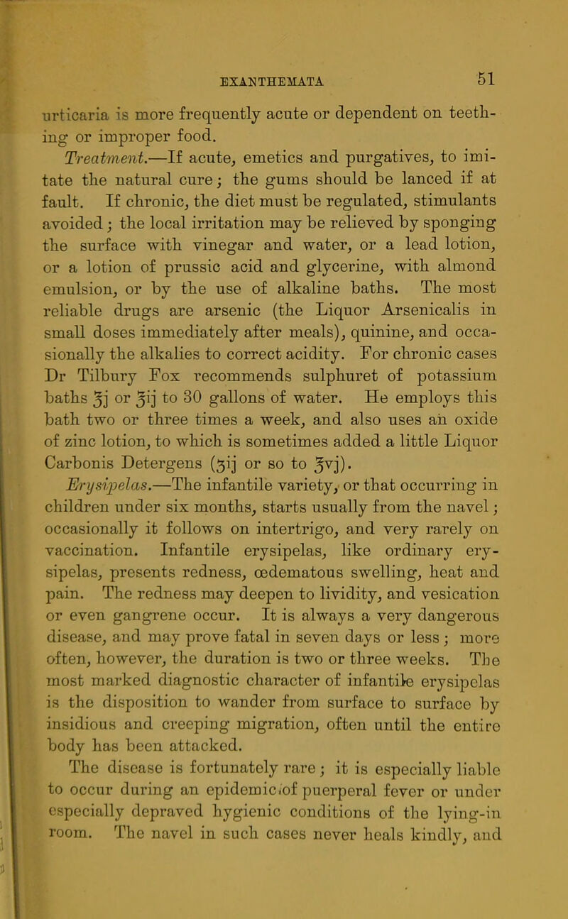 urticaria is more frequently acute or dependent on teeth- ing or improper food. Treatment.—If acute, emetics and purgatives, to imi- tate the natural cure; the gums should be lanced if at fault. If chronic, the diet must be regulated, stimulants avoided; the local irritation may be relieved by sponging the surface with vinegar and water, or a lead lotion, or a lotion of prussic acid and glycerine, with almond emulsion, or by the use of alkaline baths. The most reliable drugs are arsenic (the Liquor Arsenicalis in small doses immediately after meals), quinine, and occa- sionally the alkalies to correct acidity. For chronic cases Dr Tilbury Fox recommends sulphuret of potassium baths 3j or (51 j to 30 gallons of water. He employs this bath two or three times a week, and also uses ail oxide of zinc lotion, to which is sometimes added a little Liquor Carbonis Detergens ($ij or so to Jvj). Erysipelas.—The infantile variety, or that occurring in children under six months, starts usually from the navel; occasionally it follows on intertrigo, and very rarely on vaccination. Infantile erysipelas, like ordinary ery- sipelas, presents redness, cedematous swelling, heat and pain. The redness may deepen to lividity, and vesication or even gangrene occur. It is always a very dangerous disease, and may prove fatal in seven days or less; more often, however, the duration is two or three weeks. The most marked diagnostic character of infantile erysipelas is the disposition to wander from surface to surface by insidious and creeping migration, often until the entire body has been attacked. The disease is fortunately rare; it is especially liable to occur during an epidemic<of puerperal fever or under especially depraved hygienic conditions of the lying-in room. The navel in such cases never heals kindly, and