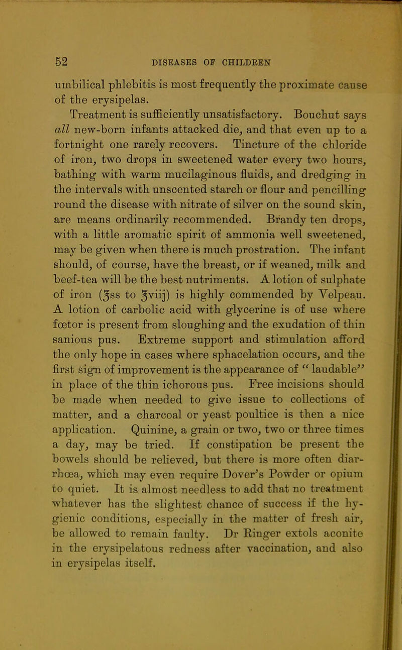 umbilical phlebitis is most frequently the proximate cause of the erysipelas. Treatment is sufficiently unsatisfactory. Bouchut says all new-born infants attacked die, and that even up to a fortnight one rarely recovers. Tincture of the chloride of iron, two drops in sweetened water every two hours, bathing with warm mucilaginous fluids, and dredging in the intervals with unscented starch or flour and pencilling round the disease with nitrate of silver on the sound skin, are means ordinarily recommended. Brandy ten drops, with a little aromatic spirit of ammonia well sweetened, may be given when there is much prostration. The infant should, of course, have the breast, or if weaned, milk and beef-tea will be the best nutriments. A lotion of sulphate of iron (^ss to ^viij) is highly commended by Velpeau. A lotion of carbolic acid with glycerine is of use where fcetor is present from sloughing and the exudation of thin sanious pus. Extreme support and stimulation afford the only hope in cases where sphacelation occurs, and the first sigrn of improvement is the appearance of “ laudable” in place of the thin ichorous pus. Free incisions should be made when needed to give issue to collections of matter, and a charcoal or yeast poultice is then a nice application. Quinine, a grain or two, two or three times a day, may be tried. If constipation be present the bowels should be relieved, but there is more often diar- rhoea, which may even require Dover’s Powder or opium to quiet. It is almost needless to add that no treatment whatever has the slightest chance of success if the hy- gienic conditions, especially in the matter of fresh air, be allowed to remain faulty. Dr Ringer extols aconite in the erysipelatous redness after vaccination, and also in erysipelas itself.