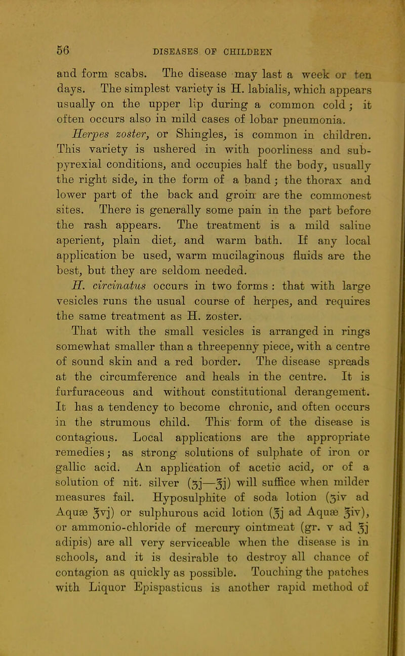 and form scabs. The disease may last a week or ten days. The simplest variety is H. labialis, which appears usually on the upper lip during a common cold; it often occurs also in mild cases of lobar pneumonia. Herpes zoster, or Shingles, is common in children. This variety is ushered in with poorliness and sub- pyrexial conditions, and occupies half the body, usually the right side, in the form of a band ; the thorax and lower part of the back and groin are the commonest sites. There is generally some pain in the part before the rash appears. The treatment is a mild saline aperient, plain diet, and warm bath. If any local application be used, warm mucilaginous fluids are the best, but they are seldom needed. H. circinatus occurs in two forms : that with large vesicles runs the usual course of herpes, and requires the same treatment as H. zoster. That with the small vesicles is arranged in rings somewhat smaller than a threepenny piece, with a centre of sound skin and a red border. The disease spreads at the circumference and heals in the centre. It is furfuraceous and without constitutional derangement. It has a tendency to become chronic, and often occurs iu the strumous child. This form of the disease is contagious. Local applications are the appropriate remedies; as strong solutions of sulphate of iron or gallic acid. An application of acetic acid, or of a solution of nit. silver (3j—Jj) will suffice when milder measures fail. Hyposulphite of soda lotion (5iv ad Aquae gvj) or sulphurous acid lotion (5j ad Aquae ^iv), or ammonio-chloride of mercury ointment (gr. v ad Jj adipis) are all very serviceable when the disease is in schools, and it is desirable to destroy all chance of contagion as quickly as possible. Touching the patches with Liquor Epispasticus is another rapid method of