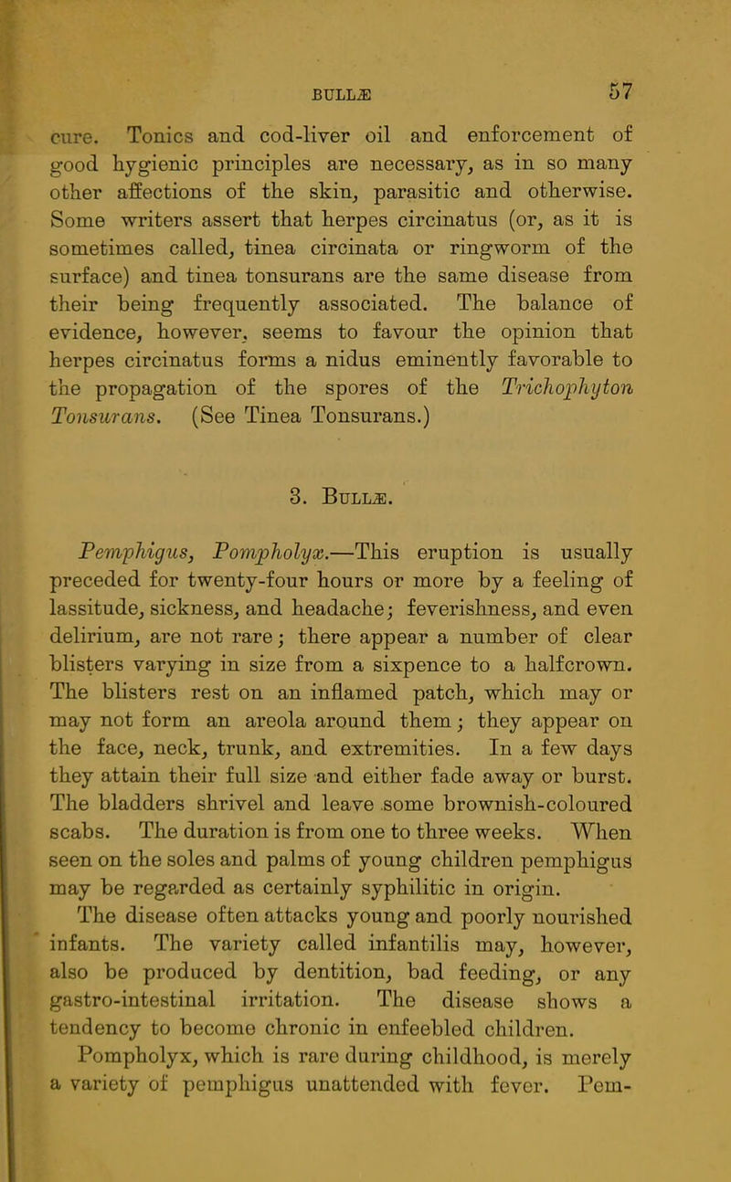 cure. Tonics and cod-liver oil and enforcement of good hygienic principles are necessary, as in so many other affections of the skin, parasitic and otherwise. Some writers assert that herpes circinatus (or, as it is sometimes called, tinea circinata or ringworm of the surface) and tinea tonsurans are the same disease from their being frequently associated. The balance of evidence, however, seems to favour the opinion that herpes circinatus forms a nidus eminently favorable to the propagation of the spores of the Trichophyton Tonsurans. (See Tinea Tonsurans.) 3. Bulljs. Pemphigus, Pompholyx.—This eruption is usually preceded for twenty-four hours or more by a feeling of lassitude, sickness, and headache; feverishness, and even delirium, are not rare; there appear a number of clear blisters varying in size from a sixpence to a halfcrown. The blisters rest on an inflamed patch, which may or may not form an areola around them; they appear on the face, neck, trunk, and extremities. In a few days they attain their full size and either fade away or burst. The bladders shrivel and leave some brownish-coloured scabs. The duration is from one to three weeks. When seen on the soles and palms of young children pemphigus may be regarded as certainly syphilitic in origin. The disease often attacks young and poorly nourished infants. The variety called infantilis may, however, also be produced by dentition, bad feeding, or any gastro-intestinal irritation. The disease shows a tendency to become chronic in enfeebled children. Pompholyx, which is rare during childhood, is merely a variety of pemphigus unattended with fever. Pern-