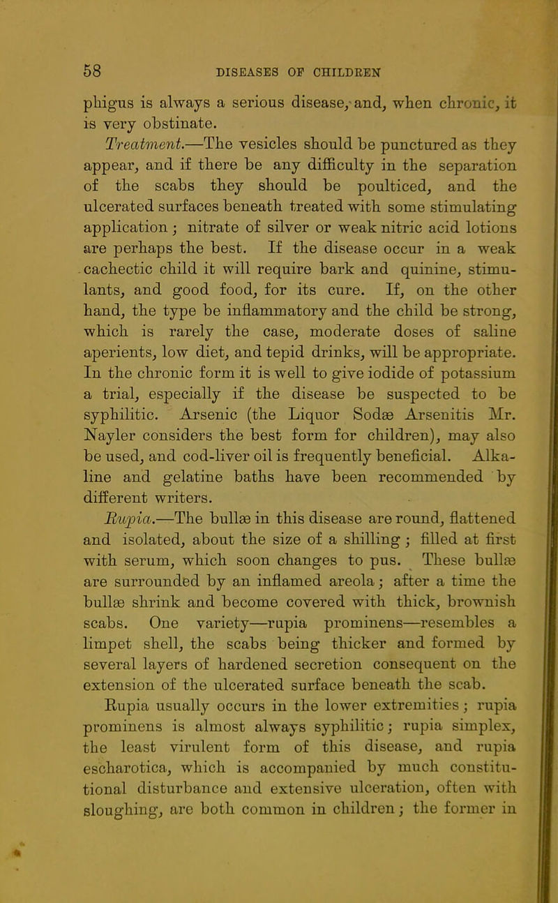 pliigus is always a serious disease, and, when chronic, it is very obstinate. Treatment.—The vesicles should be punctured as they appear, and if there be any difficulty in the separation of the scabs they should be poulticed, and the ulcerated surfaces beneath treated with some stimulating application • nitrate of silver or weak nitric acid lotions are perhaps the best. If the disease occur in a weak cachectic child it will require bark and quinine, stimu- lants, and good food, for its cure. If, on the other hand, the type be inflammatory and the child be strong, which is rarely the case, moderate doses of saline aperients, low diet, and tepid drinks, will be appropriate. In the chronic form it is well to give iodide of potassium a trial, especially if the disease be suspected to be syphilitic. Arsenic (the Liquor Sodas Arsenitis Mr. Nayler considers the best form for children), may also be used, and cod-liver oil is frequently beneficial. Alka- line and gelatine baths have been recommended by different writers. Rupia.—The bullas in this disease are round, flattened and isolated, about the size of a shilling ; filled at first with serum, which soon changes to pus. These bullie are surrounded by an inflamed areola; after a time the bullas shrink and become covered with thick, brownish scabs. One variety—rupia prominens—resembles a limpet shell, the scabs being thicker and formed by several layers of hardened secretion consequent on the extension of the ulcerated surface beneath the scab. Rupia usually occurs in the lower extremities; rupia prominens is almost always syphilitic; rupia simplex, the least virulent form of this disease, and rupia escharotica, which is accompanied by much constitu- tional disturbance and extensive ulceration, often with sloughing, are both common in children; the former in