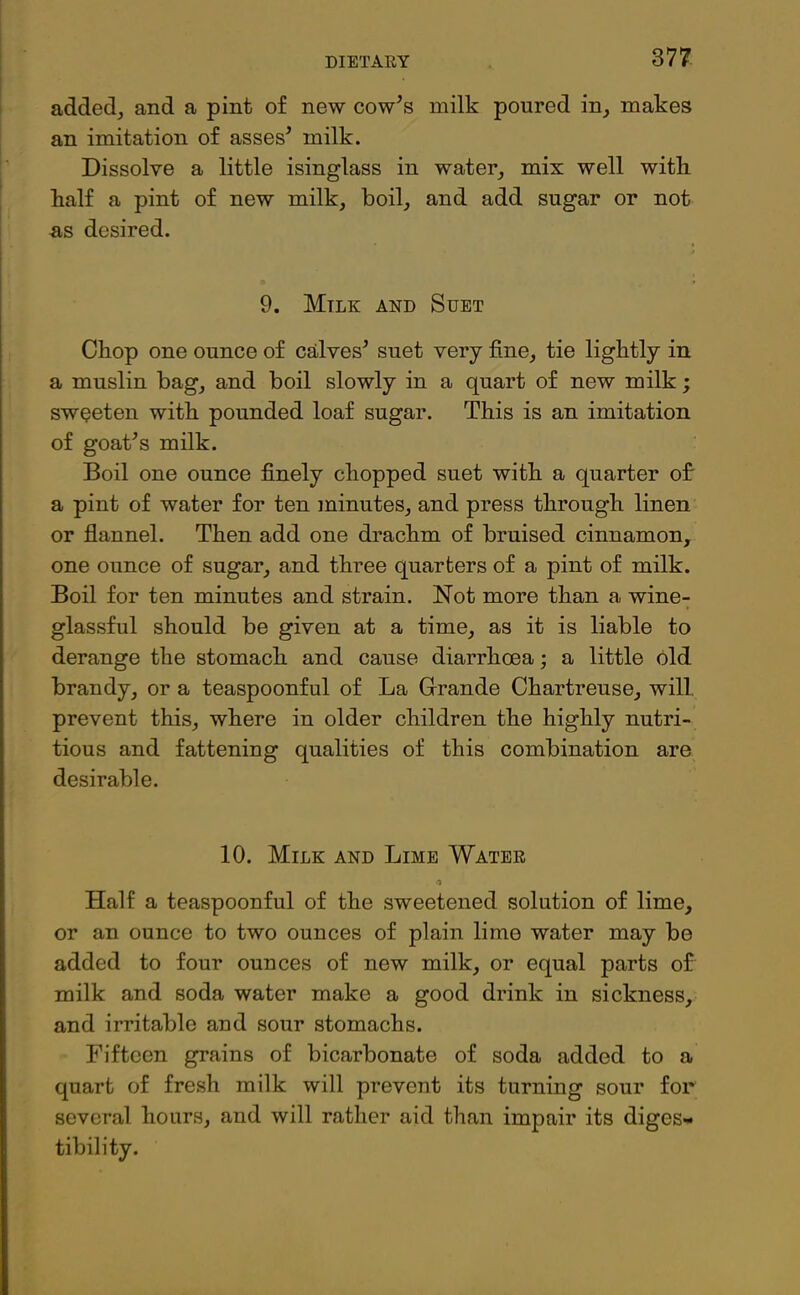 added, and a pint of new cow7s milk poured in, makes an imitation of asses7 milk. Dissolve a little isinglass in water, mix well with half a pint of new milk, boil, and add sugar or not as desired. 9. Mtlk and Suet Chop one ounce of calves7 suet very fine, tie lightly in a muslin bag, and boil slowly in a quart of new milk; sweeten with pounded loaf sugar. This is an imitation of goat7s milk. Boil one ounce finely chopped suet with a quarter of a pint of water for ten minutes, and press through linen or flannel. Then add one drachm of bruised cinnamon, one ounce of sugar, and three quarters of a pint of milk. Boil for ten minutes and strain. Not more than a wine- glassful should be given at a time, as it is liable to derange the stomach and cause diarrhoea; a little old brandy, or a teaspoonful of La Grande Chartreuse, will prevent this, where in older children the highly nutri- tious and fattening qualities of this combination are desirable. 10. Milk and Lime Water •i Half a teaspoonful of the sweetened solution of lime, or an ounce to two ounces of plain lime water may be added to four ounces of new milk, or equal parts of milk and soda water make a good drink in sickness, and irritable and sour stomachs. Fifteen grains of bicarbonate of soda added to a quart of fresh milk will prevent its turning sour for several hours, and will rather aid than impair its diges- tibility.