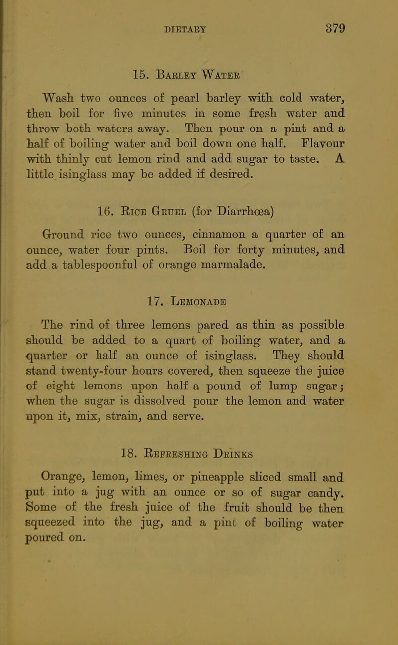15. Barley Water Wash two ounces of pearl barley with cold water, then boil for five minutes in some fresh water and throw both waters away. Then pour on a pint and a half of boiling water and boil down one half. Flavour with thinly cut lemon rind and add sugar to taste. A little isinglass may be added if desired. 16. Rice Gruel (for Diarrhoea) Ground rice two ounces, cinnamon a quarter of an ounce, water four pints. Boil for forty minutes, and add a tablespoonful of orange marmalade. 17. Lemonade The rind of three lemons pared as thin as possible should be added to a quart of boiling water, and a quarter or half an ounce of isinglass. They should stand twenty-four hours covered, then squeeze the juice of eight lemons upon half a pound of lump sugar; when the sugar is dissolved pour the lemon and water upon it, mix, strain, and serve. 18. Refreshing Drinks Orange, lemon, limes, or pineapple sliced small and put into a jug with an ounce or so of sugar candy. Some of the fresh juice of the fruit should be then squeezed into the jug, and a pint of boiling water poured on.