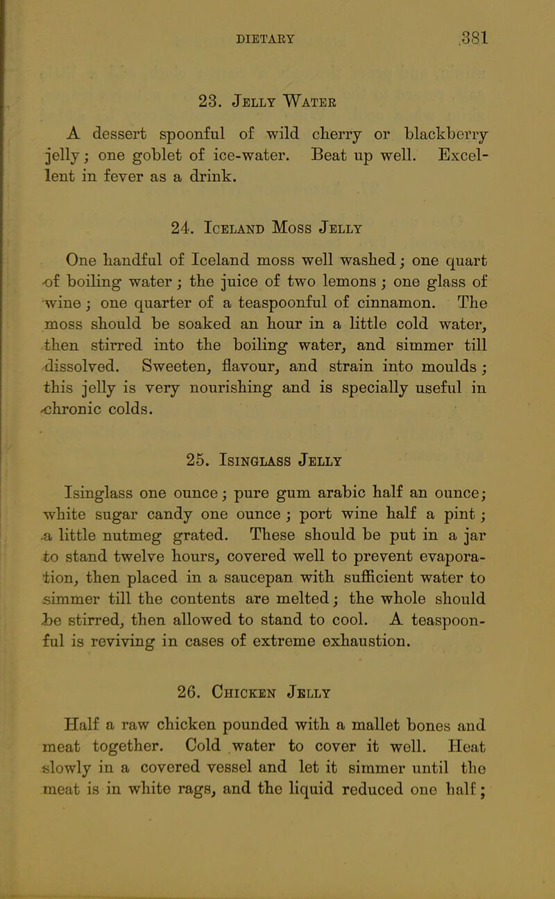 23. Jelly Water A dessert spoonful of wild cherry or blackberry- jelly ; one goblet of ice-water. Beat up well. Excel- lent in fever as a drink. 24. Iceland Moss Jelly One handful of Iceland moss well washed; one quart of boiling water; the juice of two lemons ; one glass of wine ; one quarter of a teaspoonful of cinnamon. The moss should be soaked an hour in a little cold water, then stirred into the boiling water, and simmer till dissolved. Sweeten, flavour, and strain into moulds ; this jelly is very nourishing and is specially useful in ohronic colds. 25. Isinglass Jelly Isinglass one ounce; pure gum arabic half an ounce; white sugar candy one ounce ; port wine half a pint; .a little nutmeg grated. These should be put in a jar to stand twelve hours, covered well to prevent evapora- tion, then placed in a saucepan with sufficient water to simmer till the contents are melted; the whole should he stirred, then allowed to stand to cool. A teaspoon- ful is reviving in cases of extreme exhaustion. 26. Chicken Jelly Half a raw chicken pounded with a mallet bones and meat together. Cold water to cover it well. Heat slowly in a covered vessel and let it simmer until the meat is in white rags, and the liquid reduced one half;