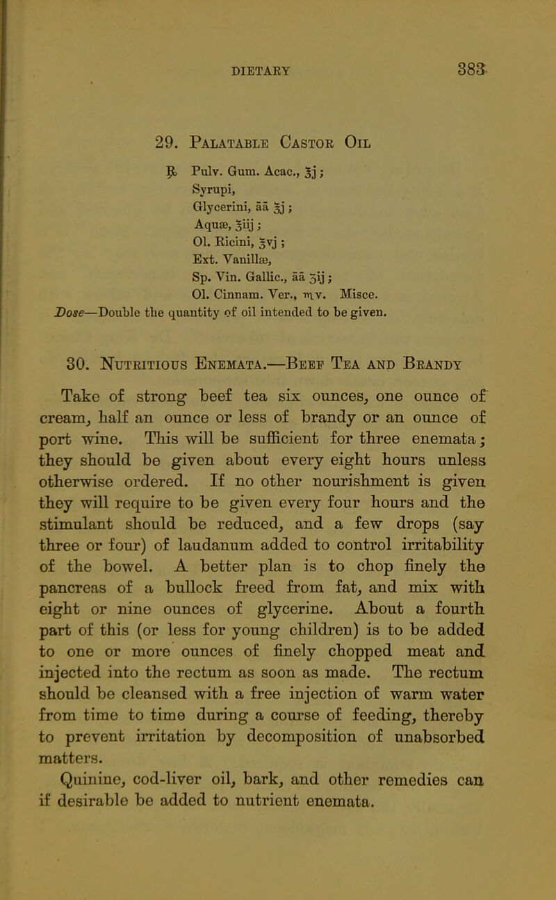 29. Palatable Castor Oil Pulv. Gum. Acac., ’> Svrupi, Glycerini, aa §j; Aquae, siij; 01. Ricini, -jvj ; Ext. Vanillae, Sp. Yin. Gallic., aa 5\j; 01. Cinnam. Ver.f in.v. Misce. Dose—Double the quantity of oil intended to be given. 30. Nutritious Enemata.—Beef Tea and Brandy Take of strong beef tea six ounces, one ounce of cream, lialf an ounce or less of brandy or an ounce of port wine. This will be sufficient for three enemata; they should be given about every eight hours unless otherwise ordered. If no other nourishment is given they will require to be given every four hours and the stimulant should be reduced, and a few drops (say three or four) of laudanum added to control irritability of the bowel. A better plan is to chop finely the pancreas of a bullock freed from fat, and mix with eight or nine ounces of glycerine. About a fourth part of this (or less for young children) is to be added to one or more ounces of finely chopped meat and injected into the rectum as soon as made. The rectum should be cleansed with a free injection of warm water from time to time during a course of feeding, thereby to prevent irritation by decomposition of unabsorbed matters. Quinine, cod-liver oil, bark, and other remedies can if desirable be added to nutrient enemata.