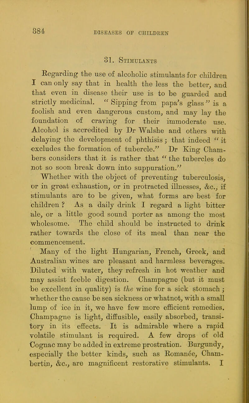 884 31. Stimulants Regarding the use of alcoholic stimulants for children I can only say that in health the less the better, and that even in disease their use is to be guarded and strictly medicinal. “ Sipping from papa's glass  is a foolish and even dangerous custom, and may lay the foundation of craving for their immoderate use. Alcohol is accredited by Dr Walshe and others with delaying the development of phthisis ; that indeed it excludes the formation of tubercle. Dr King Cham- bers considers that it is rather that the tubercles do not so soon break down into suppuration. Wliether with the object of preventing tuberculosis, or in great exhaustion, or in protracted illnesses, &c., if stimulants are to be given, what forms are best for children ? As a daily drink I regard a light bitter ale, or a little good sound porter as among the most wholesome. The child should be instructed to drink rather towards the close of its meal than near the commencement. Many of the light Hungarian, French, Greek, and Australian wines are pleasant and harmless beverages. Diluted with water, they refresh in hot weather and may assist feeble digestion. Champagne (but it must be excellent in quality) is the wine for a sick stomach ; whether the cause be sea sickness or whatnot, with a small lump of ice in it, we have few more efficient remedies. Champagne is light, diffusible, easily absorbed, transi- tory in its effects. It is admirable where a rapid volatile stimulant is required. A few drops of old Cognac may be added in extreme prostration. Burgundy, especially the better kinds, such as Romanee, Charn- bertin, &c., are magnificent restorative stimulants. I