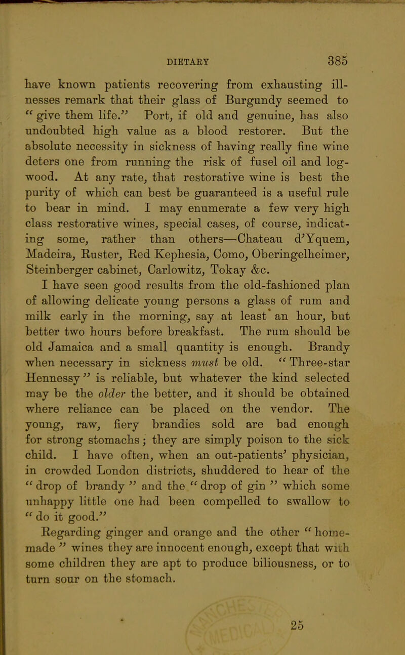 — DIETARY 385 have known patients recovering from exhausting ill- nesses remark that their glass of Burgundy seemed to “ give them life.” Port, if old and genuine, has also undoubted high value as a blood restorer. But the absolute necessity in sickness of having really fine wine deters one from running the risk of fusel oil and log- wood. At any rate, that restorative wine is best the purity of which can best be guaranteed is a useful rule to bear in mind. I may enumerate a few very high class restorative wines, special cases, of course, indicat- ing some, rather than others—Chateau d*Yquem, Madeira, Ruster, Red Kephesia, Como, Oberingelheimer, Steinberger cabinet, Carlowitz, Tokay &c. I have seen good results from the old-fashioned plan of allowing delicate young persons a glass of rum and milk early in the morning, say at least an hour, but better two hours before breakfast. The rum should be old Jamaica and a small quantity is enough. Brandy when necessary in sickness must be old. “ Three-star Hennessy ** is reliable, but whatever the kind selected may be the older the better, and it should be obtained where reliance can be placed on the vendor. The young, raw, fiery brandies sold are bad enough for strong stomachs; they are simply poison to the sick child. I have often, when an out-patients* physician, in crowded London districts, shuddered to hear of the “ drop of brandy ** and the “ drop of gin ** which some unhappy little one had been compelled to swallow to “ do it good.** Regarding ginger and orange and the other “ home- made ** wines they are innocent enough, except that with some children they are apt to produce biliousness, or to turn sour on the stomach. 25