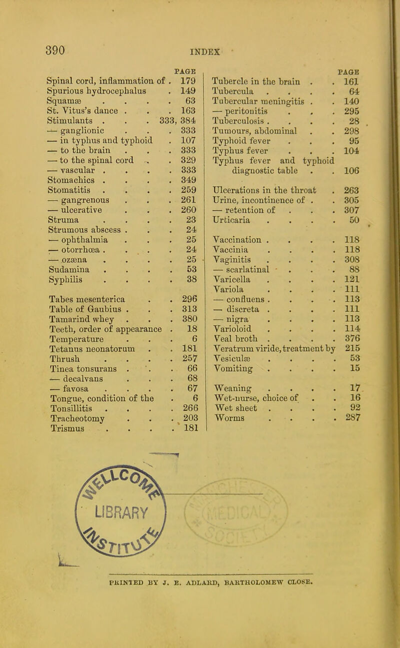 PAGE Spinal cord, inflammation of . 179 Spurious hydrocephalus . 149 Squamae .... 63 St. Vitus’s dance . . .163 Stimulants . . . 333, 384 — ganglionic . . . 333 — in typhus and typhoid . 107 — to the brain . . . 333 — to the spinal cord . 329 — vascular .... 333 Stomachics .... 349 Stomatitis .... 259 — gangrenous . . . 261 — ulcerative . . . 260 Struma .... 23 Strumous abscess ... 24 — ophthalmia ... 25 -— otorrhcea. . . .24 — ozaena . . . . 25 • Sudamina .... 53 Syphilis .... 38 Tabes mesenterica . . 296 Table of Gaubius . . .313 Tamarind whey . . . 380 Teeth, order of appearance . 18 Temperature ... 6 Tetanus neonatorum . . 181 Thrush . . . .257 Tinea tonsurans . '. .66 — decalvans ... 68 — favosa .... 67 Tongue, condition of the . 6 Tonsillitis . . . .266 Tracheotomy . . . 203 Trismus .... 181 Tubercle in the brain PAGE . 161 Tubercula . 64 Tubercular meningitis . 140 — peritonitis . 295 Tuberculosis . . 28 Tumours, abdominal . 298 Typhoid fever . 95 Typhus fever . 104 Typhus fever and typhoid diagnostic table • . 106 Ulcerations in the throat . 263 Urine, incontinence of . 305 — retention of . 307 Urticaria . 50 Vaccination . . 118 Vaccinia . 118 Vaginitis . 308 — scarlatinal - . 88 Varicella . 121 Variola . Ill — confluens . . 113 — discreta . . Ill — nigra . 113 Varioloid . 114 Veal broth . . 376 Veratrum viride, treatment by 215 Vesiculse . 53 Vomiting . 15 Weaning . 17 Wet-nurse, choice of . 16 Wet sheet . 92 Worms . 287 Pit INI ED 15Y J. E. ADLAKD, BAKTHOLOMEW CLOSE.