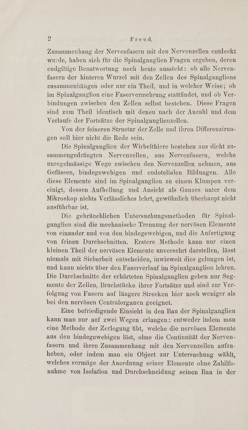 Zusammenhang der Nervenfasern mit den Nervenzellen entdeckt wurde, haben sich für die Spinalganglien Fragen ergeben, deren endgiltige Beantwortung noch heute aussteht: ob alle Nerven- fasern der hinteren Wurzel mit den Zellen des Spinalganglions zusammenhängen oder nur ein Theil, und in welcher Weise; ob im Spinalganglion eine Faservermehrung stattfindet, und ob Ver- bindungen zwischen den Zellen selbst bestehen. Diese Fragen sind zum Theil identisch mit denen nach der Anzahl und dem Verlaufe der Fortsätze der Spinalganglienzellen. Von der feineren Struetur der Zelle und ihren Differenzirun- gen soll hier nicht die Rede sein. Die Spinalganglien der Wirbelthiere bestehen aus dicht zu- sammengedrängten Nervenzellen, aus Nervenfasern, welche unregelmässige Wege zwischen den Nervenzellen nehmen, aus Gefässen, bindegewebigen und endotelialen Bildungen. Alle diese Elemente sind im Spinalganglion zu einem Klumpen ver- einigt, dessen Aufhellung und Ansicht als Ganzes unter dem Mikroskop nichts Verlässliches lehrt, gewöhnlich überhaupt nicht ausführbar ist. Die gebräuchlichen Untersuchungsmethoden für Spinal- ganglien sind die mechanische Trennung der nervösen Elemente von einander und von den bindegewebigen, und die Anfertigung von feinen Durchschnitten. Erstere Methode kann nur einen kleinen Theil der nervösen Elemente unversehrt darstellen, lässt niemals mit Sicherheit entscheiden, inwieweit dies gelungen ist, und kann nichts über den Faserverlauf im Spinalganglion lehren. Die Durchschnitte der erhärteten Spinalganglien geben nur Seg- mente der Zellen, Bruchstücke ihrer Fortsätze und sind zur Ver- folgung von Fasern auf längere Strecken hier noch weniger als bei den nervösen Centralorganen geeignet. Eine befriedigende Einsicht in den Bau der Spinalganglien kann man nur auf zwei Wegen erlangen: entweder indem man eine Methode der Zerlegung übt, welche die nervösen Elemente aus den bindegewebigen löst, ohne die Continuität der Nerven- fasern und ihren Zusammenhang mit den Nervenzellen aufzu- heben, oder indem man ein Objeet zur Untersuchung wählt, welches vermöge der Anordnung seiner Elemente ohne Zuhilfe- nahme von Isolation und Durchschneidung seinen Bau in der