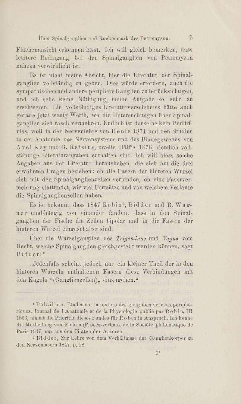 Flächenansicht erkennen lässt. Ich will gleich bemerken, dass letztere Bedingung bei den Spinalganglien von Petromyzon nahezu verwirklicht ist. Es ist nieht meine Absicht, hier die Literatur der Spinal- ganglien vollständig zu geben. Dies würde erfordern, auch die sympathischen und andere periphere Ganglien zu berücksichtigen, und ich sehe keine Nöthigung, meine Aufgabe so sehr zu erschweren. Ein vollständiges Literaturverzeichniss hätte auch gerade jetzt wenig Werth, wo die Untersuchungen über Spinal- ganglien sich rasch vermehren. Endlich ist dasselbe kein Bedürf- niss, weil in der Nervenlehre von Henle 1871 und den Studien in der Anatomie des Nervensystems und des Bindegewebes von AxelKey und G. Retzius, zweite Hälfte 1876, ziemlich voll- ständige Literaturangaben enthalten sind. Ich will bloss solche Angaben aus der Literatur herausheben, die sich auf die drei erwähnten Fragen beziehen : ob alle Fasern der hinteren Wurzel sich mit den Spinalganglienzellen verbinden, ob eine Faserver- mehrung stattfindet, wie viel Fortsätze und von welchem Verlaufe die Spinalganglienzellen haben. Es ist bekannt, dass 1847 Robin, Bidder und R. Wag- ner unabhängig von einander fanden, dass in den Spinal- ganglien der Fische die Zellen bipolar und in die Fasern der hinteren Wurzel eingeschaltet sind. Über die Wurzelganglien des Trigeminus und Vagus vom Hecht, welche Spinalganglien gleichgestellt werden können, sagt Bidder:? „Jedenfalls scheint jedoch nur ein kleiner Theil der in den hinteren Wurzeln enthaltenen Fasern diese Verbindungen mit den Kugeln “(Ganglienzellen),, einzugehen.“ ı Polaillon, Etudes sur la texture des ganglions nerveux periph6- riques. Journal de I’ Anatomie et de la Physiologie publie par Robin, III 1866, nimmt die Priorität dieses Fundes für Robin in Anspruch. Ich kenne die Mittheilung von Robin (Proc&amp;s-verbaux de la Societ&amp; philomatique de Paris 1847) nur aus den Citaten der Autoren. 2 Bidder, Zur Lehre von dem Verhältnisse der Ganglienkörper zu den Nervenfasern 1847. p. 28. 1*