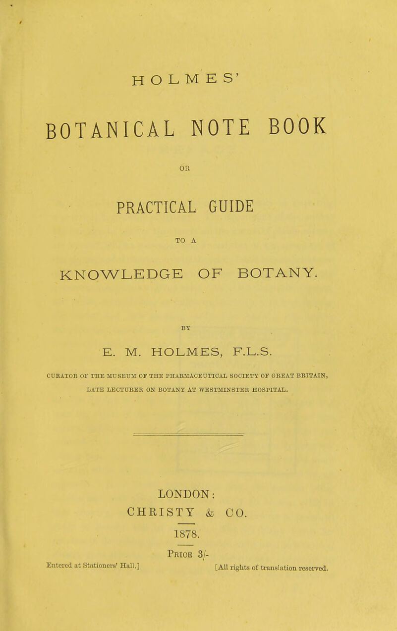 HOLMES' BOTANICAL NOTE BOOK OB PRACTICAL GUIDE TO A KNOWLEDGE OF BOTANY. BT E. M. HOLMES, F.L.S. CURATOB OF THE MUSEUM OF THE PHARMACEUTICAL SOCIETY OF GEEAT BRITAIN, LATE LECTURER ON BOTAITr AT WESTMINSTER HOSPITAL. LONDON: CHRISTY & CO. 1878. Price 3/- Entcrcd at Stationers' Hall.] [All righta of ti'anslation reserved.