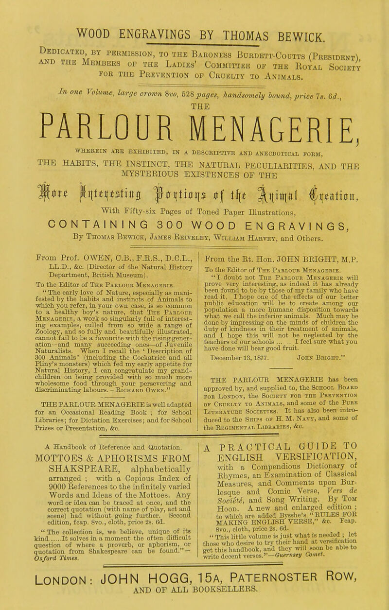 WOOD ENGRAVINGS BY THOMAS BEWICK. Dedicated BY permission, to the Baroness Burdett-Coutts (President) AND THE Members op the Ladies' Committee of the Koyal Society FOR THE Prevention op Cruelty to Animals. In one Volume, large crown 9,vo, 628 pages, handsomely bound, price 7s. 6d., THE PARLOUR MENAGERIE, WHEREIN ARE EXHIBITED, IN A DESCRIPTIVE AND ANBCDOTICAL FORM, THE HABITS, THE INSTINCT, THE NATUEAL PECULIAEITIES, AND THE MYSTEEIOUS EXISTENCES OF THE With Fifty-six Pages of Toned Paper Illustrations, CONTAINING 300 WOOD ENGRAVINGS, By Thomas Bewick, James Eeiveley, Williaji Harvey, and Others. From Prof. OWEN, C.B., F.E.S., D.C.L., LL.D., &c. (Director of the Natui-al History Department, British Museum). To the Editor of The Parlour Menagerie.  The early love of Nature, especially as mani- fested by the habits and instincts of Animals to which you refer, in your own case, is so common to a healthy boy's nature, that The Parlour Menagerie, a work so singularly full of interest- ing examples, culled from so wide a range of Zoology, and so fully and beautifully illustrated, cannot fail to be a favourite with the rising gener- ation—and many succeeding ones—of Juvenile Naturalists. When I recall the ' Description of 300 Animals' (including the Cockatrice and all PUny's monsters) which fed my early appetite for Natural History, I can congratulate my grand- children on being provided with so much more wholesome food through your persevering and discriminating labours. - Richard Owen. THE PARLOIJR MENAGERIE is well adapted for an Occasional Reading Book ; for School Libraries; for Dictation Exercises; and for School Prizes or Presentation, &c. From the Et. Hon. JOHN BEIGHT, M.P. To the Editor of The Parlour Menagerie.  I doubt not The Parlour Menagerie will prove very interesting, as indeed it has already been found to be by those of my family who have read it. I hope one of the effects of our better pubUc education will be to create among our population a more humane disposition towards what we call the inferior animals. Much may be done by impressing on the minds of children the duty of kindness in their treatment of animals, and I hope this will not be neglected by the teachers of oiu' schools I feel sure what you have done will bear good fruit. December 13,1877. John Bright.' THE PARLOUR MENAGERIE has been approved by, and supplied to, the School Board FOR London, the Society for the Prevention OF Cruelty to Animals, and some of the Pure Literature Societies. It has also been intro- duced to the Ships of H. M. Navy, and some of the Regisiental Libraries, &c. A Handbook of Reference and Quotation. MOTTOES & APHORISMS FROM SHAKSPEARE, alphabetically arranged ; with a Copious Index of 9000 Eeferences to the infinitely varied Words and Ideas of the Mottoes. Any word or idea can bo traced at once, and the correct quotation (ivith name of play, act and scene) had without going further. Second edition, fcap. 8vo., cloth, price 2s. Gd. The collection is, we believe, unique of its kind It solves in a moment the often difficult question of where a proverb, or aphorism, or quotation from Shakespeare can be foimd. — Oxford Timet. A PRACTICAL GUIDE TO ENGLISH VERSIFICATION, with a Compendious Dictionary of Ehymes, an Examination of Classical Measures, and Comments upon Bur- lesque and Comic Verse, Vers de Societd, and Song Writing. By Tom Hood. A new and enlarged edition ; to which are added Bysshe's RULES FOR MAKING ENGLISH VERSE, &c. Fcap. 8vo., cloth, price 2s. 6d.  Tliis little volume is just what is needed ; let those who desire to try their hand at versification get this handbook, and they will soon be able to ivrite decent verses.—G«frns«y Comet. LONDON: JOHN HOGG, 15a, PATERNOSTER ROW, AND OF ALL BOOKSELLEES.