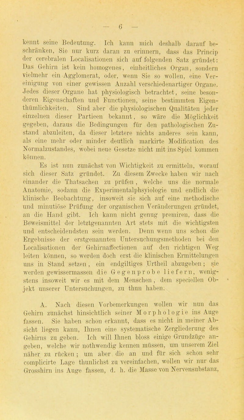 kennt seiiio Bedeutimg-. Ic.li Icaim iiiicli deshalb darauf be- schrilnkei), Sic nur kurz daran zu eriimern, dass das Priiicip der corobralon Localisatioiieii sicli auf folgeiiden Satz griindet: Das Gohini ist koin liomogones, ninlieitliches Orgau, soiidcni violmohr ein Agglomérat, oder, woiin Sie so wollen, eiiie Ver- einiguiig von einer gewissen Anzahl versohiedenartiger Organo. Jedes dieser Organe liât physiologisch betrachtot, seine besoii- deron Eigenschaften und Functionen, seine bcstinnnten Eigen- tliiimliclikeiten. Sind aber die physiologiscben Qualitàten jeder einzelnen dieser Partieen bekannt, so wàre die Môgliclikeit gegeben, daraus die Bedingungen fiir den patliologisclien Zii- stand abzuleiten, da dieser letztere nichts anderes sein kann, als eine mehr oder minder deutlich markirte Modification des Normalzustandes, wobei neue Gesetze niclit mit ins Spiel kommen konnen. Es ist lum zunackst von Wichtigkeit zu ermitteln, worauf sich dieser Satz grûndet. Zu diesem Zwecke liaben wir nach einander die Thatsachen zu prlifen, welcbe uns die normale Anatomie, sodann die Experimentalphsyiologie und endlicli die klinische Beobachtuug, insoweit sie sich auf eine metliodische und minutiose Priifung der organisclien Verànderungen grilndet, an die Hand gibt. Ich kann nicht genug premiren, dass die Beweismittel der letztgenannten Art stets mit die wichtigsten und entscheidendsten sein werden. Demi wenn uns schon die Ergebnisse der erstgenannten Untersuchungsmethoden bei den Localisationen der Geliirnaffectionen auf den richtigen Weg leiten konnen, so werden docli erst die klinischen Ermittelungen uns in Stand setzen, ein endgiltiges Ilrtheil abzugeben ; sie werden gewissermassen die G e g e n p r o b e 1 i e f e r n, wenig- stens insoweit wir es mit dem Mensclien, dem speciellen Ob- jekt unserer Untersuclmngen, zu thun liaben. A. Nach diesen Vorbemerkungen wollen wir nun das Gehirn zunâchst hinsichtlich seiner Morphologie ins Auge fassen. Sie habeii schon erkannt, dass es nicht in meiner Ab- sicht liegen kann, Ihnen eine systematische Zergliederung des Gehirns zu geben. Ich will Ihnen bloss emige Grundziige an- geben, welche wir nothwendig kennen miissen, um unserera Ziel nilher zu rûcken ; um aber die an und fiir sich schon sehr complicirte Lage thunlichst zu vereinfachen, wollen wir nur das Grosshirn ins Auge fassen, d. h. die Masse von Nervensubstanz,