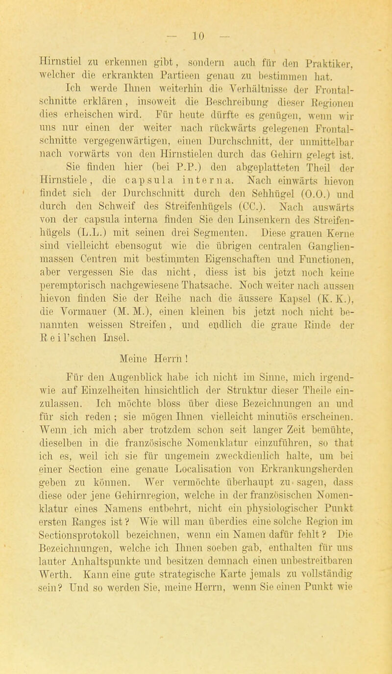 Hirnstiel zu erkennen giht, soiidcrn auch fur den Praktikcr, welcher die erkranktp.n Partiecm griiiau zu Ijostimnicu hat. Icli werdc Iluieii weiterhiu die A^orhaltnisso der Froiital- schnitte erklâven, insoweit die Beschreibung diescr Rf-gioneii dies erlieischeii wird. Fiir heute dûrfte es gmùgm, weiin wir uns nui- einen der weitor nach riickwarts gelegenen Froiital- schnitto vergegenwilrtigen, eincii Durchschnitt, der uinuittelbar nacli vorwàrts von den Hirnstielen durch das Gehirn gelegt ist. Sie finden liier (bei P.P.) den abgeplatteten Theil der Hirnstiele, die capsula interna. Nacli einwârts hievon findet sich der Dm-chsclmitt durcir den Sehhûgel (0.0.) und durch den Scliweif des Streifenliugels (CC). Nach auswârts von der capsula interna finden Sie den Linsenkern des Streifen- hûgels (L.L.) mit seinen drei Segmenten. Dièse grauen Kerne sind vielleicht ebensogut wie die ûbrigen centralen Ganglien- massen Centren mit bestimmten Eigenschaften und Punctionen, aber vergessen Sie das niclit, diess ist bis jetzt noch keine peremptorisch nachgewiesene Thatsache. Noch weiter nach aussen hievon finden Sie der Eeihe nach die âussere Kapsel (K. K.), die Vormauer (M. M.), einen kleinen bis jetzt noch nicht be- nannten weissen Streifen, und eijdlich die graue Rinde der Reil'schen Insel. Meine Herrn ! Fiir den Augenblick habe ich nicht im Sinne, mich irgend- wie auf Einzelheiten hinsichtlich der Struktur dieser Theile ein- zulassen. Ich miichte bloss ûber dièse Bezeichnungen an und fiir sich reden ; sie mogen Ihnen vielleicht mhmtiôs erscheinen. Wenn .ich mich aber trotzdem schon seit langer Zeit bemiihte, dieselben in die fi-anzôsische Nomenklatur einzufiihren, so that ich es, weil ich sie fur ungemein zAveckdienlich halte, um bei einer Section eine genaue Localisation von Erkrankungsherden geben zu konnen. Wer vermochte ûberhaupt zU'Sagen, dass dièse oder jene Gehirnregion, welche in der franzosischen Nomen- klatur eines Namens entbehrt, nicht ein ph3'Siologischer Punkt ersten Ranges ist ? Wie will man iiberdies eine solche Région im Sectionsprotokoll bezeichnen, wemi ein Namen daftir fehlt ? Die Bezeichnungen, welche ich Ihnen soeben gab, enthalten fiir uns lauter Anhaltspunkte und besitzen demnach einen unbestreitbaren Werth. Kami eine gute strategische Karte jemals zu vollstandig sein? Und so werden Sie, meine Herrn, wenn Sie einen Punkt wie