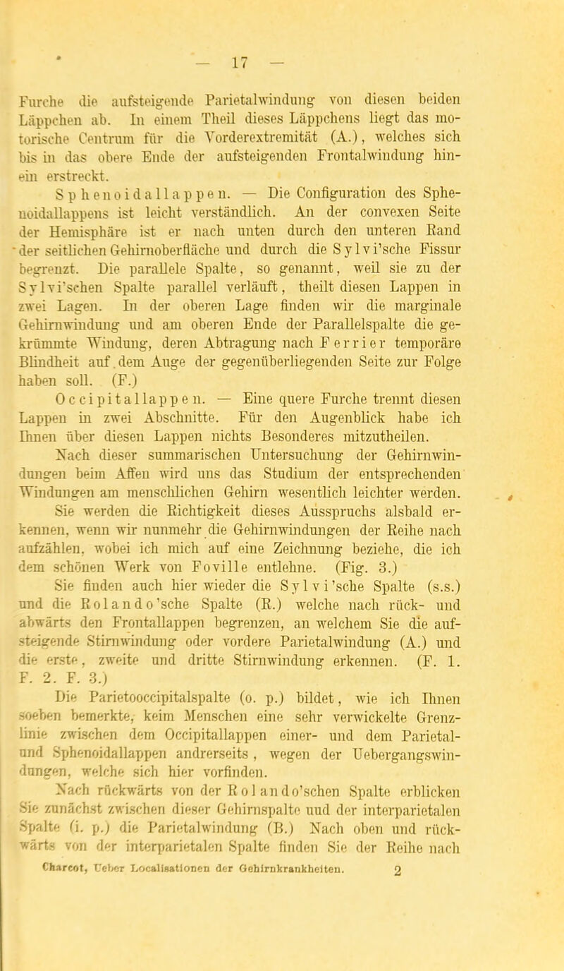 furche die aufsteigende Parietalwinduiig voii diesen boiden Lâppchen ab. In einem Theil dièses Làppchens liegt das rno- torische Centrum fiir die Vorderextremitat (A.), welches sich bis in das obère Ende der aufsteigenden Frontalwiudung hin- ein erstreckt. Sphenoidallappen. — Die Configuration des Sphe- uoidallappens ist leicht verstândlich. An der convexen Seite der Heniisphâre ist er nach unten durch den unteren Rand • der seitlichenGehinioberfliiche und durch die Sylvi'sche Pissur begreuzt. Die parallèle Spalte, so genannt, weil sie zu der Svlvi'schen Spalte parallel verlâuft, theilt diesen Lappen in zwei Lagen. ti der oberen Lage fin den wir die marginale Gehimwindung und am oberen Ende der Parallelspalte die ge- krûmmte Windung, deren Abtragung nach F e r r i e r temporâre Blindheit auf .dem Ange der gegeniiberliegenden Seite zur Folge haben soU. (F.) Occipitallappen. — Eine quere Furche trennt diesen Lappen in z-wei Abschnitte. Fiir den Augenblick habe ich Ihnen ûber diesen Lappen nichts Besonderes mitzutheilen. Nach dieser summarischen Untersuchung der Gehirnwin- dungen beim Affeu wird uns das Studium der entsprechenden Windungen am menschlichen Gehirn wesentUch leichter werden. Sie werden die Eichtigkeit dièses Ausspruchs alsbald er- kennen, wenn wir nunmehr die Gehirnwindungen der Reihe nach aufzâhlen, wobei ich mich auf eine Zeichnung beziehe, die ich dem schônen Werk von Foville entlehne. (Fig. 3.) Sie finden auch hier wieder die Sylvi'sche Spalte (s.s.) und die Rolando'sche Spalte (R.) M'^elche nach riick- und abwârts den Frontallappen begrenzen, an welchem Sie die auf- steigende Stimwindung oder vordere Parietalwindung (A.) und die erste, zweite und dritte Stimwindung erkennen. (F. 1. F. 2. F. 3.) Die Parietooccipitaispalte (o. p.) bildet, wie ich Ihnen soeben bemerkte, keim Menschen eine sehr verwickelte Grenz- linie zwischf-n dem Occipitallappen einer- und dem Parietal- nnd Sphenoidallappen andrerseits , wegen der Uebergangswin- dangen, welche sich hier vorfinden. Nach rûckwârts von der R o 1 an do'schen Spalte erblicken Sie zunâchst zwischen dir*ser Gehirnspalte uud der interparietalen Spalte fi. p.) die Parietalwindung (B.) Nach oben und rïick- wârts von der interxtarietalen Spalte finden Sie der Reihe nach Chareot, Ueber Locallgatlonen der Oehlrnkrankbeiten. 2