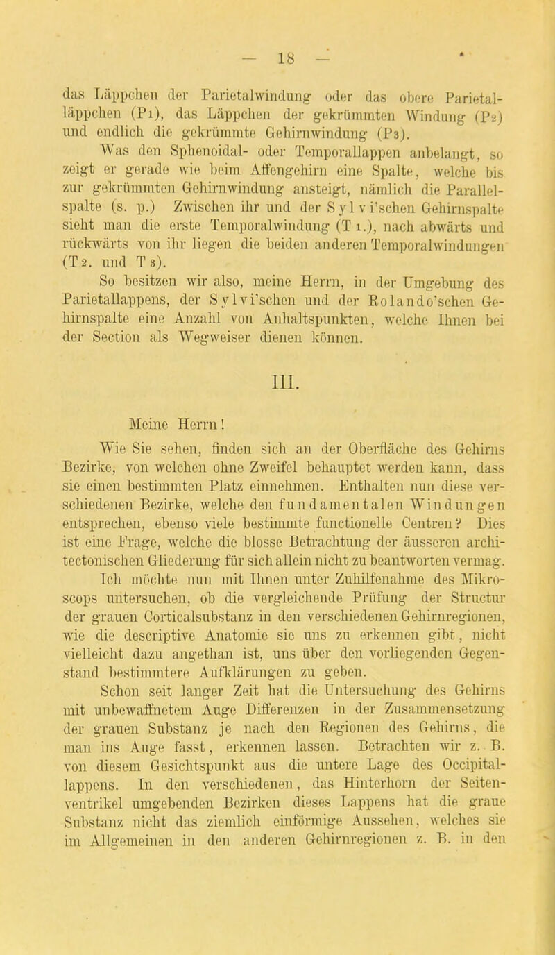 das Lappcheii der Parietalwindung oder das obère Parietal- lâppchen (Pi), das Liippclien der gekriimmten Winduiig (P2) uiid endlich dio gckrïimmtfi Gehirnwinduîig (Psj. Was deii Splienoidal- oder Toiiiporallappeii aiibelangt, so zeigt er gerade wie heim Affengehini eine Spalte, welclie bis zur gekrûmmteii Gehiriiwindung ansteigt, iiâmlich die Parallel- spalte (s. p.) Zwischeii ihr und der S y 1 v i'scheu Gehirnspalte siebt mail die erste Tomporalwiiidung (T 1.), nach abwârts und riickwarts von ihr liegen die beiden anderen Temporalwindungeii (T2. und Ts). So besitzen wir also, meine Herrn, in der Umgebung des Parietallappens, der Sylvi'schen und der Rolando'schen Ge- hirnspalte eine Anzahl von Anhaltspunkten, welche Ihnen bei der Section als Wegweiser dienen konnen. IIL Meine Herrn ! Wie Sie sehen, finden sich an der Oberflâche des Gehirns Bezirke, von welchen ohne Zweifel behauptet werden kann, dass sie einen bestimmten Platz einnehnien. Enthalten nmi dièse ver- schiedenen Bezirke, welche den f un dament al en Windungen entsprechen, ebenso viele besthnmte functionelle Centren ? Dies ist eine Frage, welche die blosse Betrachtung der âusseren archi- tectonischen Gliederung fur sich allein nicht zu beantworten vermag. Ich môchte nun mit Ihnen unter Zuhilfenahme des Mikro- scops untersuchen, ob die vergleichende Priifung der Structur der grauen Corticalsubstanz in den verschiedenen Gehirnregionen, wie die descriptive Anatomie sie uns zu erkeinien gibt, nicht vielleicht dazu angethan ist, uns ûber den vorliegenden Gegen- stand bestimmtere Auflclàrungen zu geben. Schon seit langer Zeit hat die Untersuchung des Gehirns mit unbewaffnetem Auge Differenzen in der Zusammensetzung der grauen Substanz je nach den Eegionen des Gehirns, die man ins Auge fasst, erkennen lassen. Betrachten wir z. B. von diesem Gesichtspunkt aus die untere Lage des Occipital- lappens. In den verschiedenen, das Hinterhorn der Seiten- ventrikel umgebenden Bezirken dièses Lappens bat die graue Substanz nicht das ziemlich einfôrmige Aussehen, welches sie im AUgemeinen in den anderen Gehirnregionen z. B. in deu