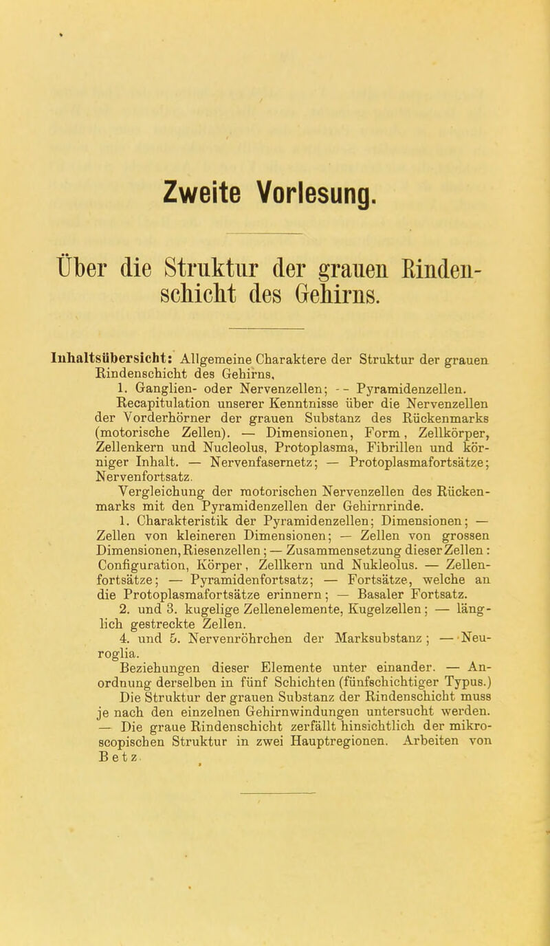 Zweite Vorlesung. Ûber die Struktiir der grauen Einden- schicht des GeMrns. luhaltsiibersicbt: AUgeraeine Charaktere der Struktur der grauea Rindenschicht des Gehirns, 1. Ganglien- oder Nervenzellen ; -- Pyramidenzellen. Recapitulation unserer Kenntnisse iiber die Nervenzellen der Vorderhôrner der grauen Substanz des Riickenmarks (motorische Zellen). — Dimensionen, Form, Zellkôrper, Zellenkern und Nucleolus, Protoplasma, Fibrillen und kor- niger Inhalt. — Nervenfasernetz ; — Protoplasmafortsâtze ; Nervenfortsatz. Vergleichung der raotorischen Nervenzellen des Riicken- marks mit den Pyramidenzellen der Gehirnrinde. 1. Charakteristik der Pyramidenzellen; Dimensionen; — Zellen von kleineren Dimensionen; — Zellen von grossen Dimensionen, Riesenzellen ; — Zusammensetzung dieser Zellen : Configuration, Kôrper, Zellkern und Nukleolus. — Zellen- fortsatze; — Pyramidenfortsatz; — Fortsatze, welcbe an die Protoplasmafortsâtze erinnern ; — Basaler Fortsatz. 2. und 3. kugelige Zellenelemente, Kugelzellen ; — lâng- lich gestreckte Zellen. 4. und 6. Nervenrôhrchen der Marksubstanz ; — Neu- roglia. Beziehungen dieser Elemente unter einander. — An- ordnung derselben in fiinf Schichten (fiinfschichtiger Typus.) Die Struktur der grauen Substanz der Rindenschicht muss je nach den einzelnen Gehirnwindungen untersucht werden. — Die graue Rindenschicht zerfallt hinsichtlich der mikro- scopischen Struktur in zwei Hauptregionen. Arbeiten von Betz,