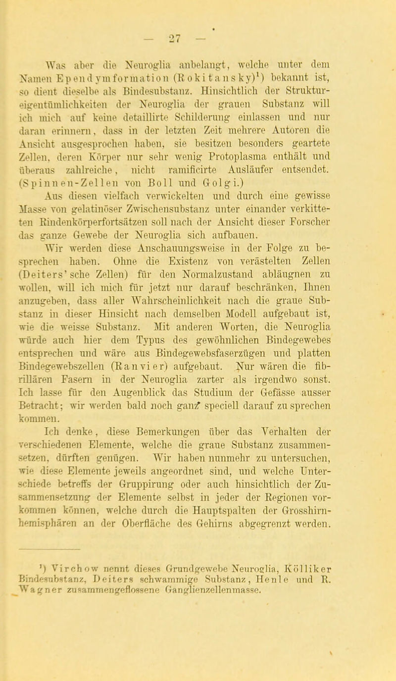 Was aber die Neuroglia anbelangt, wolche uiitor dom Namen E p e n d y m f o nn a t i o ii (R o k i t an s k y) ' ) bokannt ist, so dient dieselbe als Bindesiibstanz. Hinsichtlich der Struktur- eigentûmlichkeiten der Neurog-lia der grauen Substanz will ich mich auf keine detaillirte Schilderuiig eiiilassen und nur daran erinnern, dass in der letzten Zeit mehrere Autoren die Ansicht ansgesproclien liaben, sie besitzen besonders geartete Zellen. deren Kôrper nur sehr wenig Protoplasraa enthâlt und ûberaus zahlreiche, nicht ramificirte Auslâufer entsendet. (S p inn en-Zel 1 en von Boll und Golgi.) Ans diesen vielfach verwickelten und durcli eine gewisse Masse von gelatinoser Zwischensubstanz unter einander verkitte- ten Rindenkôi-perfortsâtzen soll nach der Ansicht dieser Porscher das ganze Gewebe der Neuroglia sicli aufbauen. Wir werden dièse Anscliauungsweise in der Folge zu be- sprechen haben. Ohne die Existenz von verâstelten Zellen (Deiters'sche Zellen) filr den Normalzustand ablâugnen zu woUen. wiU icb mich fiir jetzt nur darauf beschrilnken, Ihneii anzugeben, dass aller Wahrscheinlichkeit nach die graue Sub- stanz in dieser Hinsicht nach demselben Modell aufgebaut ist, wie die weisse Substanz. Mit anderen Worten, die Neuroglia wûrde auch hier dem Tyi)us des gewohnlichen Bindegewebes entsprechen und wâre aus Bindegewebsfaserzugen und platten Bindegewebszellen (Ranvier) aufgebaut. Nur wiiren die flb- rillâren Fasem in der Neuroglia zarter als irgendwo sonst. Ich lasse fur den Augenblick das Studium der Gefâsse ausser Betracht ; wir werden bald noch ganf speciell darauf zu sprechen kommen. Ich denke, dièse Bemerkungen ûber das Yerhalten der verschiedenen Eleraente, welche die graue Substanz zusammen- ■■etzen, dûrften genûgen. Wir haben nunmehr zu untersuchen, wie dièse Elemente jeweils angeordnet sind, und welche Unter- schiede betreffs der Gruppirung oder auch hinsichtlich der Zu- «ammensftzung der Eleraente selbst in jeder der Regionen vor- kommen kônnen, welche durch die Hauptspalten der Grosshirn- hemisphâren an der Oberflâche des Gehirns abgegrenzt werden. ') Virchow nennt dièses Grundgewebe Nenroslia, Kolliker Bindesubstanz, Deiters schwammige Substanz, Henle und R. Wagner zusammengeflossene Ganglienzellenmasse. V