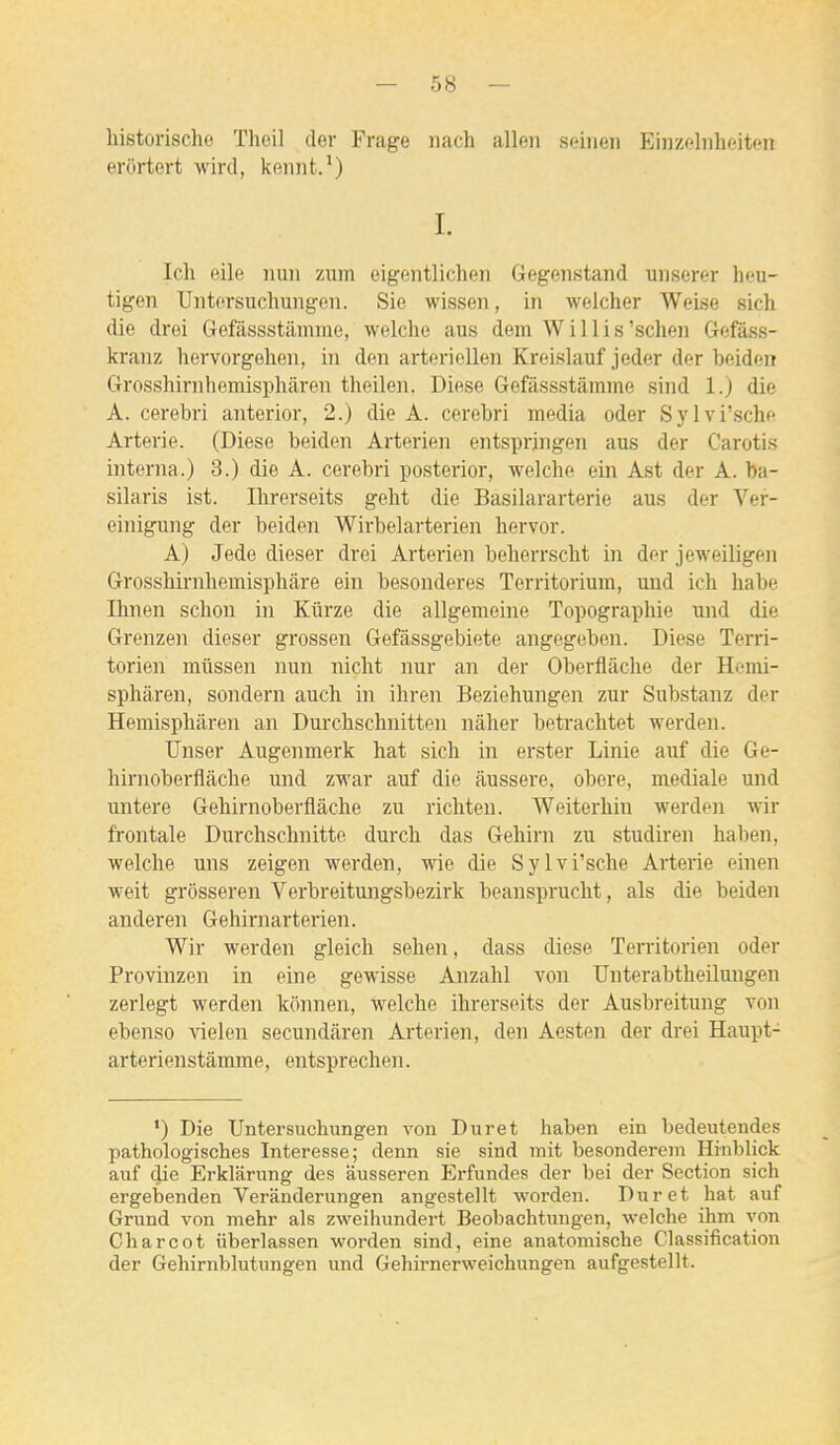 liistorische Theil der Frage iiach allen seinen Einzelnheiten erôrtert wird, kennt.') I. Ich eile mm zum eigentlichen Gegenstand unserer hcu- tigen Uiitorsuchungeii. Sie wisseii, in welcher Weise sich die drei Gefâssstamme, welche aus dem W i 11 i s'scheii Gefâss- kranz hervorgelien, in den arteriellen Kroislauf jeder der beidon Grosshirnhemisphàren theilen. Difise Gefâssstamme sind 1.) die A. cerebri anterior, 2.) die A. cerebri média oder Sylvi'sche Arterie. (Dièse beiden Arterien entsprjngen aus der Carotis interna.) 3.) die A. cerebri posterior, welche ein Ast der A. ba- silaris ist. Ilirerseits geht die Basilararterie aus der Ver- einigung der beiden Wirbelarterien hervor. A) Jede dieser drei Arterien beherrscht in der jeweiligen Grossbirnhemisphâre ein besonderes Territorium, und ich habe Ihnen schon in Kûrze die allgemeine Topographie mid die Grenzen dieser grossen Gefâssgebiete angegeben. Dièse Terri- torien miissen nun nicht nur an der Oberflâche der Homi- sphâren, sondern auch in ihren Beziehungen zur Substanz der Hemisphâren an Durchschnitten nàher betrachtet werden. Unser Augenmerk hat sich in erster Linie auf die Ge- hirnoberflâcbe und zwar auf die aussere, obère, mediale und untere Gehirnoberflâche zu ricliten. Weiterhin werden wir frontale Durchschnitte durch das Gehirn zu studiren haben, welche uns zeigen werden, wie die Sylvi'sche Arterie einen weit grôsseren Verbreitungsbezirk beansprucht, als die beiden anderen Gehirnarterien. Wir werden gleich sehen, dass dièse Territorien oder Provinzen in eine gewisse Anzahl von TJnterabtheilungen zerlegt werden konnen, welche ihrerseits der Ausbreitung von ebenso ^delen secundiiren Arterien, den Aesten der drei Haupt- arterienstâmme, entsprechen. •) Die Untersuchungen von Durât haben ein bedeutendes pathologisches Interesse; denn sie sind mit besondereni Hinblick auf die Erklarung des ausseren Erfundes der bei der Section sich ergebenden Veranderungen angestellt worden. Dur et hat auf Grund von mehr als zweihundert Beobachtungen, welche ihm yon Char cet iiberlassen worden sind, eine anatomische Classification der Gehirnblutungen und Gehirnerweichungen aufgestellt.