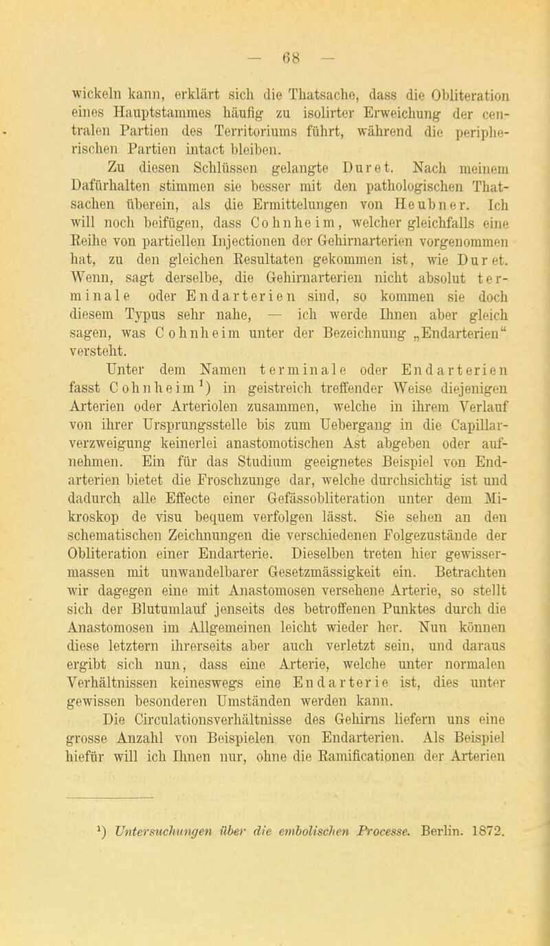 Avickeln kann, erkliirt sicli die Tliatsacho, dass die Oblitération eines Hauptstammes hâufîg zu isolirter Erweichung der ceii- traleii Partion des Territoriums fiihrt, wâhrend die ijeriplie- risclieii Partien intact bleiben. Zu diesen Sclilûssen gelangte Dur et. Nach raeinem Dafiirhalten stimmen sie besser mit den pathologischen That- sachen ûberein, aïs die Ermittelungen von Heubner. Ich will noch beifiigen, dass Cohnheim, welclier gleicbfalls eine Keihe von parti ellen Injection en der Gehirnarterien vorgenommen hat, zu den gleiclien Kesultaten gekommen ist, wie D u r et. Wenn, sagt derselbe, die Gehirnarterien nicht absolut ter- minale oder Endarterien sind, so kommeu sie doch diesem Typus selir nahe, — ich werde Ihnen aber gleich sagen, was Cohnheim unter der Bezeichnung „Endarterien verstoht. TJnter dem Namen terminale oder Endarterien fasst Cohnheim') in geistreich treffender Weise diejenigen Arterien oder Arteriolen zusammen, welche in ihrem Verlauf von ihrer Ursprungsstelle bis zum Uebergang in die Capillar- verzweigung keinerlei anastomotischen Ast abgeben oder auf- nehmen. Ein fur das Studium geeignetes Beispiel von End- arterien bietet die Froschzunge dar, welche durchsichtig ist und dadurch aile Efifecte einer Gefàssobliteration unter dem Mi- kroskop de visu bequem verfolgen lâsst. Sie sehen an den schematischen Zeichnungen die verschiedenen Folgezustànde der Oblitération einer Endarterie. Dieselben treten hier gewisser- masseu mit unwandelbarer Gesetzmâssigkeit ein. Betrachten wir dagegen eine mit Anastomosen versehene Arterie, so steJlt sich der Blutumlauf jenseits des betroffenen Punktes durch die Anastomosen im Allgemeinen leicht wieder her. Nun kônnen dièse letztern ihrerseits aber auch verletzt sein, und daraus ergibt sich nun, dass eine Arterie, welche unter normalen Verhàltnissen keineswegs eine Endarterie ist, dies unter gewissen besonderen Umstânden werden kann. Die Circulationsverhaltnisse des Gehirns liefern uns eine grosse Anzahl von Beispielen von Endarterien. Als Beispiel hiefur will ich Ihnen nur, ohne die Eamificationen der Ai-terien *) Untersiichuixgen ilber die emholischen Processe. Berlin. 1872.