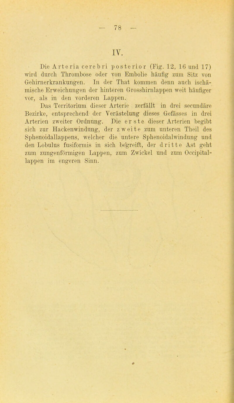 IV. Die Arte ria cereb ri poste ri or (Fig. 12, 16 und 17) wird durch Thrombose oder von Embolie hâufig zuin Sitz von Gebirnerkranlcungen. In der That kommen denn aucli ischâ- mische Erweicbungen der hinteren Grossliirnlappen weit hâufiger vor, als in den vorderen Lappen. Das Territorium dieser Arterie zerfâUt in drei secundâre Bezirke, entsprecbend der Verâstelung dièses Gefâsses in drei Arterien zweiter Ordnung. Die e r s t e dieser Arterien begibt sich zur Hackenwindung, der zweite zum unteren Theil des Spbenoidallappens, welclier die untere Sphenoidalwindung und den Lobulus fusiformis in sich begreift, der d rit te Ast geht zum zungenfôrmigen Lappen, zum Zwickel und zum Occipital- lappen im engeren Sinn.