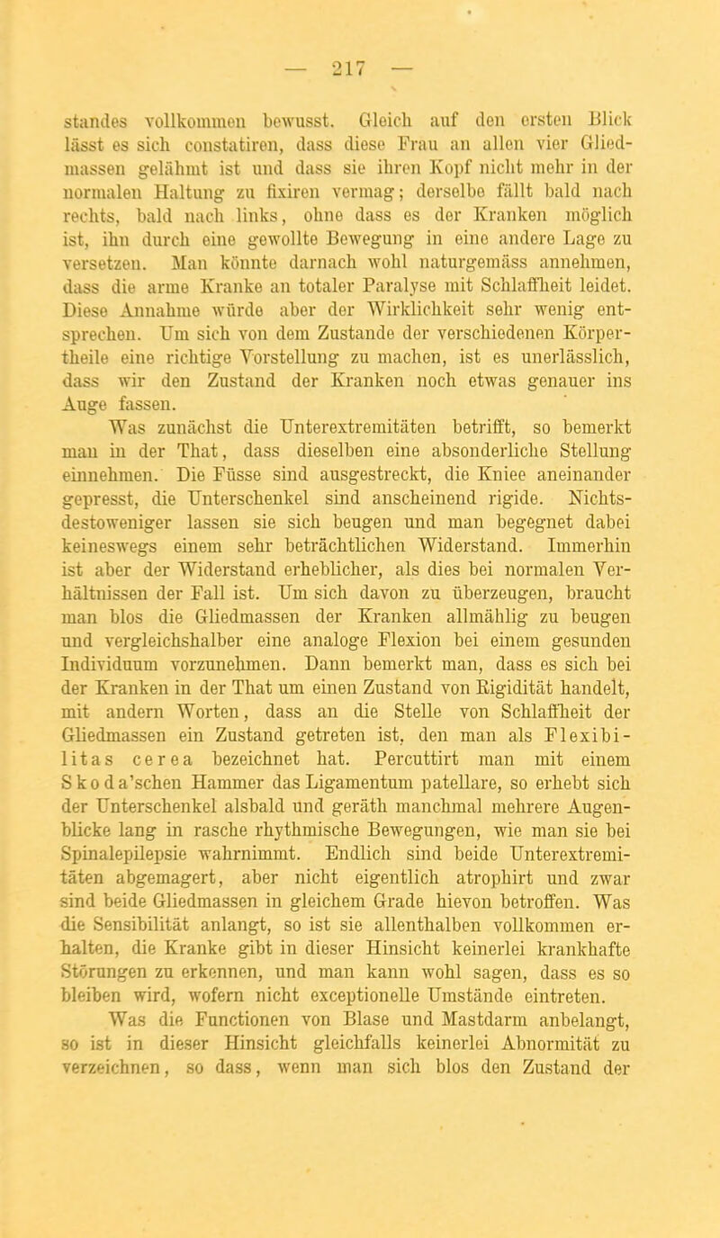 standes vollkoimnon bewusst. Gloicli auf deii crsteii Blick hisst es sich constatiren, dass dièse Frau an allen vier Glied- massen gelahmt ist und dass sie ihrcn Kopf niclit niehr in der normalen Haltung zu fixiren vermag; derselbo fiillt bald nach rechts, bald nach links, ohne dass es der Kranken môglich ist, ihn dnrch eine gewoUte Bewegung in eino andere Lago zu versetzen. Man kônnte darnach wohl naturgemilss annehmen, dass die arme Kranke an totaler Paralyse mit Schlafflieit leidet. Dièse Annahme wûrde aber der Wirkliclikeit selir wenig ent- sprecheu. TJm sich von dem Zustande der verschiedenen Korper- theile eine richtige Vorstellung zu machen, ist es unerlâsslich, dass wir den Zustand der Kranken noch etwas genauer ins Auge fassen. Was zunâchst die Unterextremitaten betrifft, so bemerkt mau in der That, dass dieselben eine absonderliche Stellung einnehmen. Die Fusse sind ausgestreckt, die Kniee aneinander gepresst, die TJnterschenkel sind anscheinend rigide. McMs- destoweniger lassen sie sich beugen und man begegnet dabei keineswegs einem sehr betrâchtlichen Widerstand. Immerhin ist aber der Widerstand erheblicher, als dies bei normalen Ver- hâltnissen der Fall ist. TJm sich davon zu uberzeugen, braucht man blos die Gliedmassen der Kranken allmâhlig zu beugen und vergleichshalber eine analoge Flexion bei einem gesunden Individuum vorzunehmen. Dann bemerkt man, dass es sich bei der Kranken in der That um einen Zustand von Eigiditât handelt, mit andern Worten, dass an die Stelle von Schlaffheit der Gliedmassen ein Zustand getreten ist, den man als Flexibi- litas cerea bezeichnet bat. Percuttirt man mit einem Skoda'schen Hammer das Ligamentum patellare, so erhebt sich der TJnterschenkel alsbald und gerâth manchmal mehrere Augen- blicke lang in rasche rhythmische Bewegungen, wie man sie bei Spinalepilepsie ■wahrnimmt. Endlich sind beide Unterextremi- taten abgemagert, aber nicht eigentlich atrophirt und zwar sind beide Gliedmassen in gleichem Grade hievon betroffen. Was die Sensibilitât anlangt, so ist sie allenthalben voUkommen er- halten, die Kranke gibt in dieser Hinsicht keinerlei krankhafte Stôrungen zu erkennen, und man kann wohl sagen, dass es so bleiben wird, wofern nicht exceptionelle TJmstânde eintreten. Was die Functionen von Blase und Mastdarm anbelangt, so ist in dieser Hinsicht gleichf'alls keinerlei Abnormitat zu verzeichnen, so dass, wenn man sich blos den Zustand der