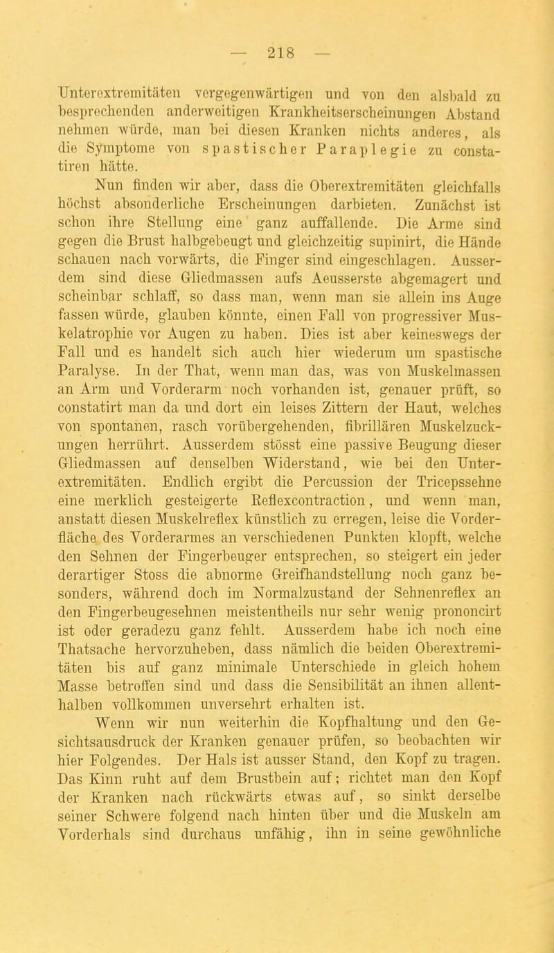 TJnterextremitâten vergegenwârtigen und von den alsbald zu besprechenden anderwoitigeii Krankheitserscheinuiigen Abstand nehmen wûrde, man bei diesen Kranken nichts andores, als die Symptôme von s pastis cher Paraplégie zu consta- tiren hatte. Nun finden wir aber, dass die Oberextremitâten gleichfalls hôchst absonderliche Erscheinungen darbieten. Zunâchst ist schon ibre Stellung eine ganz auffallende. Die Arme sind gegen die Brust balbgebeugt und gleichzeitig supinirt, die Hânde scbauen nacb vorwârts, die Pinger sind eingescblagen. Ausser- dem sind dièse Gliedmassen aufs Aeusserste abgemagert und scheinbar schlaff, so dass man, wenn man sie allein ins Auge fassen wûrde, glauben kônnte, einen Pall von progressiver Mus- kelatropbie vor Augen zu haben. Dies ist aber keineswegs der Fall und es liandelt sich auch hier wiederum um spastische Paralyse. In der That, wenn man das, was von Muskelmassen an Arm und Vorderarm noch vorhanden ist, genauer prûft, so constatirt man da und dort ein leises Zittern der Haut, welches von spontanen, rasch vorubergehenden, fibrillàren Muskelzuck- ungen herriihrt. Ausserdem stôsst eine passive Beugung dieser Gliedmassen auf denselben Widerstand, wie bei den Unter- extremitâten. Endlich ergibt die Percussion der Tricepssehne eine merklich gesteigerte Eeflexcontraction, und wenn man, anstatt diesen Muskelreflex kûnstlich zu erregen, leise die Vorder- flâche des Vorderarmes an verschiedenen Punkten klopft, welche den Sehnen der Fingerbeuger entsprechen, so steigert ein jeder derartiger Stoss die abnorme Greifhandstellung noch ganz be- sonders, wâhrend doch im Normalzustand der Sehnenreflex an den Fingerbeugesehnen meistentheils nur sehr wenig prononcirt ist oder geradezu ganz fehlt. Ausserdem habe ich noch eine Thatsache hervorzuheben, dass nâmlich die beiden Oberextremi- tâten bis auf ganz minimale Unterschiede in gleich hohem Masse betroffen sind und dass die Sensibilitât an ihnen allent- halben voUkommen unversehrt erhalten ist. Wenn wir nun weiterhin die Kopfhaltung und den 6e- sichtsausdruck der Kranken genauer priifen, so beobachten wir hier Polgendes. Der Hais ist ausser Stand, den Kopf zu tragen. Das Kinn ruht auf dem Brustbein auf ; richtet man den Kopf der Kranken nach riickwàrts etwas auf, so sinkt derselbe seiner Schwere folgend nach hinten ûber und die Muskeln am Vorderhals sind durchaus unfâliig, ihn in seine gewohnliche
