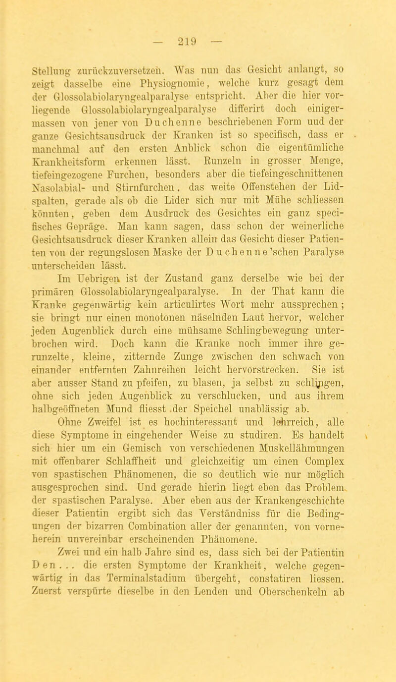 Stellung znnickzuversetzeh. AVas nuii das Gesicht anlangt, so zeigt dasselbo eine Physiognoinie, welche kurz gesagt dem der Glossolabiolaryiigealparalyso entspricht. Aher die hier vor- liegende Glossolabiolaryiigealparalyse diiïerirt doch oiiiiger- massen von jener von Duchenne beschriebenen Forni uud der ganze Gesichtsausdruck der Kranken ist so specifisch, dass er manchmal auf den ersten Anblick schon die eigentûmliche Krankheitsforni erkemien liisst. Eunzeln in grosser Menge, tiefeingezogene Furchen, besonders aber die tiefeingesclinittenen Nasohibial- und Stirnfurchen. das weite Offenstehen der Lid- spalten, gerade als ob die Lider sich nur mit Mûlie schliessen kônnten, geben dem Âusdruck des Gesiclites ein ganz speci- fisches Geprâge. Man kann sagen, dass schon der weinerliche Gesichtsausdruck dieser Kranken allein das Gesicht dieser Patien- ten von der regungslosen Maske der Duchenne 'schen Paralyse unterscheiden lâsst. Im Uebrigen ist der Zustand ganz derselbe wie bei der primâren Glossolabiolaryngealparalyse. In der That kann die Kranke gegenwârtig kein articulirtes Wort mehr aussprechen ; sie bringt nur einen monotonen nâselnden Laut hervor, welcher jeden Augenblick durch eine mûhsame Schlingbewegung unter- brochen -nii-d. Doch kann die Kranke noch immer ihre ge- runzelte, kleine, zitternde Zunge zwischen den schwach von einander entfernten Zahnreihen leicht hervorstrecken. Sie ist aber ausser Stand zu pfeifen, zu blasen, ja selbst zu schlyigen, ohne sich jeden Augenblick zu verschlucken, und aus ihrem halbgeôf&ieten Mund fliesst .der Speichel unablâssig ab. Ohne Zweifel ist es hochinteressant und lehrreich, aile dièse Symptôme in eingehender Weise zu studiren. Es handelt sich hier mn ein Gemisch von verschiedenen Muskellâhmungen mit offenbarer Schlaffheit und gleichzeitig um einen Complex von spastischen Phânomenen, die so deutlich wie nur môglich ausgesprochen sind. Und gerade hierin liegt eben das Problem der spastischen Paralyse. Aber eben aus der Krankengeschichte dieser Patientin ergibt sich das Verstàndniss fur die Beding- ungen der bizan-en Combination aller der genannten, von vorne- herein unvereinbar erscheinenden Phânomene. Zwei und ein halb Jahre sind es, dass sich bei der Patientin Den... die ersten Symptôme der Krankheit, welche gegen- wârtig in das Terminalstadiura iibergeht, constatiren liessen. Zuerst verspûrte dieselbe in den Lenden und Oberschenkeln ab