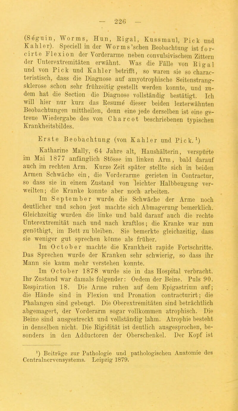 (Séguin, Worms, Hun, Eigal, Kussmaul, Pick und K a hier). Speciell in der Worms'schen Beobachtung ist for- cirto Flexion der Vorderarme neben convulsivischera Zitteru der Unterextremitâten erwâhnt. Was die Fille von Rigal und von Pick und K a hier betrifft, so waren sie so charac- teristisch, dass die Diagnose auf amyotropliische Seitenstrang- sklerose schon sehr fruhzeitig gestellt werden konnte, und zu- dem bat die Section die Diagnose vollstândig bestâtigt. Ich ■will hier nur kurz das Résumé dieser beiden lezterwâhnten Beobachtungen mittheilen, denn eine jede derselben ist eine ge- treue Wiedergabe des von Charcot bescbriebenen typischen Krankheitsbildes. Erste Beobachtung (von Kahler und Pick. ^) Katharine Mally, 64 Jahre ait, Haushâlterin, verspiirte im Mai 1877 anfânglich Stôsse im linken Arm, bald darauf auch im rechten Arm. Kurze Zeit spâter stellte sich in beiden Armen Schwâche ein, die Vorderarme gerieten in Contractur, so dass sie in einem Zustand von leichter Halbbeugung ver- weilten; die Kranke konnte aber noch arbeiten. Ira Sep tomber wurde die Schwâche der Arme noch deutlicher und schon jezt machte sich Abmagerung bemerklich. Gleichzeitig wurden die linke und bald darauf auch die rechte Unterextremitât nach und nach kraftlos ; die Kranke war nun genôthigt, im Bett zu bleiben. Sie bemerkte gleichzeitig, dass sie weniger gut sprechen kônne als friiher. Im 0 c 10 b e r machte die Krankheit rapide Fortschritte. Das Sprechen wurde der Kranken sehr schwierig, so dass ihr Mann sie kaum mehr verstehen konnte. Im October 1878 wurde sie in das Hospital verbracht. Ihr Zustand war damais folgender: Oedem der Beine. Puis 90. Respiration 18. Die Arme ruhen auf dem Epigastrium auf; die Hânde sind in Flexion und Pronation contracturirt ; die Phalangen sind gebeugt. Die Oberextremitâten sind betrâchtlich abgemagert, der Vorderarm sogar vollkommen atrophisch. Die Beine sind ausgestreckt und vollstândig lahm. Atrophie besteht in denselben nicht. Die Rigiditât ist deutlich ausgesprochen, be- sonders in den Adductoren der Oberschenkel. Der Kopf ist ') Beitrage zur Pathologie und pathologischen Anatomie des Centralnervensystems. Leipzig 1879.