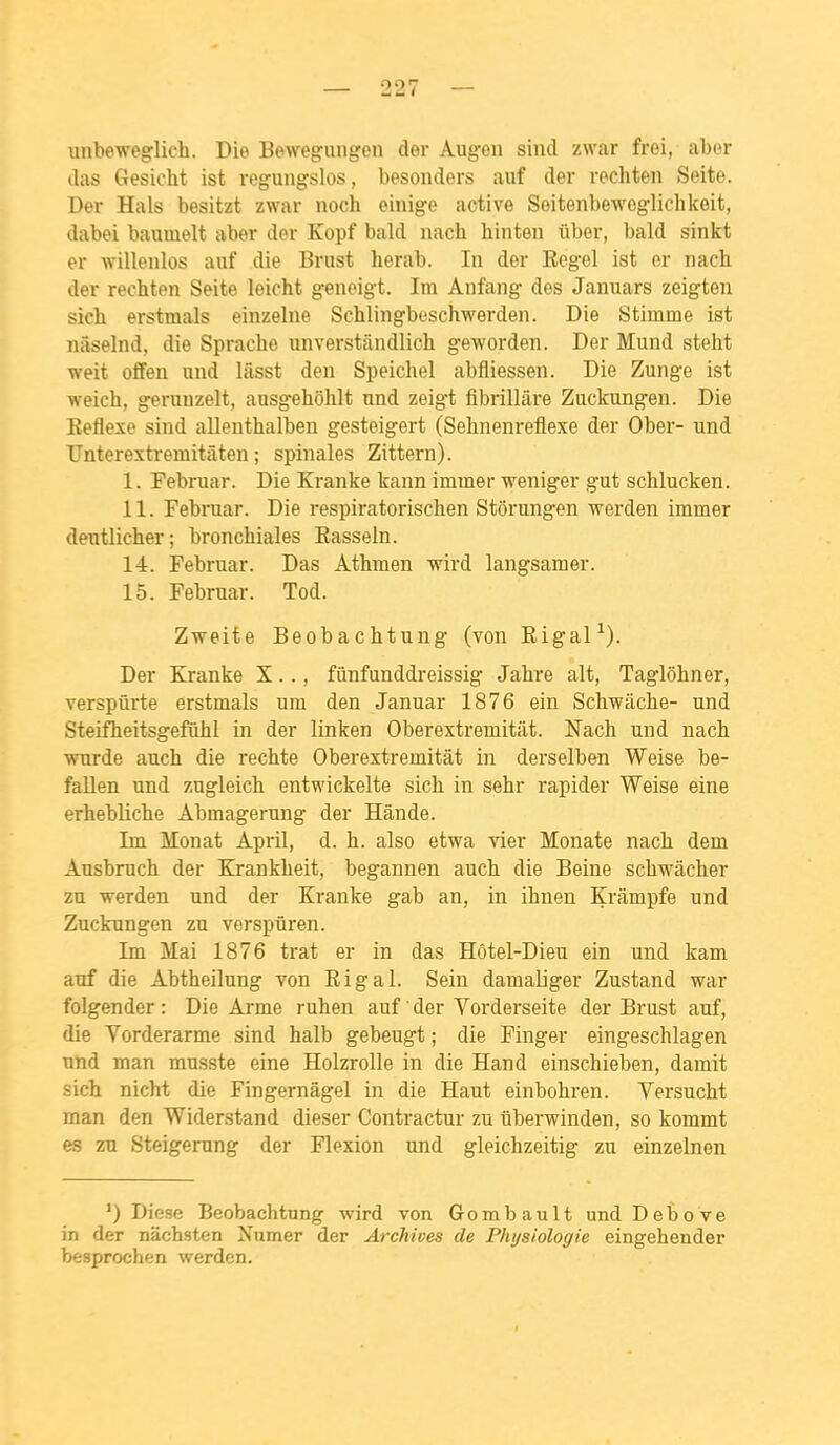 unbeweglich. Die Bewegungen der Augen sind zwar frei, aber das Gesicht ist reguiigslos, besoiiders auf der rechten Seite. Der Hais besitzt zwar noch einige active Seitenbeweglichkoit, dabei baumelt aber dor Kopf bald nacli binteii ûber, bald sinkt er willenlos auf die Briist herab. In der Eegel ist er nach der rechten Seite leicht geneigt. Im Anfang des Januars zeigten sich erstmals einzelne Schlingbeschwerden. Die Stimme ist nâselnd, die Sprache unverstiindlich geworden. Der Mund stelit weit offen und lâsst den Speichel abfliessen. Die Zunge ist weich, g^runzelt, ausgehohlt nnd zeigt fibrillâre Zuclcungen. Die Keflexe sind allenthalben gesteigert (Sehnenreflexe der Ober- und TJnterextremitàten ; spinales Zittern). I. Februar. Die Kranke tann immer weniger gut schlucken. II. Februar. Die respiratorischen Stôrungen werden immer deutlicher; bronchiales Easseln. 14. Februar. Das Athraen wird langsaraer. 15. Februar. Tod. Zweite Beobaclitung (von Eigal^). Der Kranke X.., fiinfunddreissig Jabre ait, Taglôbner, verspûrte erstmals ura den Januar 1876 ein Schwâche- und Steiflieitsgefiihl in der linken Oberextremitiit. Nach und nach wurde auch die rechte Oberextremitât in derselben Weise be- fallen und zugleich entwickelte sich in sehr rapider Weise eine erhebliche Abmagerung der Hânde. Im Monat April, d. h. also etwa vier Monate nach dem Ausbruch der Krankheit, begannen auch die Beine schwâcher zu werden und der Kranke gab an, in ihnen Krâmpfe und Zuckungen zu verspûren. Im Mai 1876 trat er in das Hôtel-Dieu ein und kam auf die Abtheilung von Eigal. Sein damaliger Zustand war folgender : Die Arme ruhen auf der Vorderseite der Brust auf, die Vorderarme sind halb gebeugt ; die Finger eingeschlagen und man mu.sste eine Holzrolle in die Hand einschieben, damit sich nicht die Fingernâgel in die Haut einbohren. Versucht man den Widerstand dieser Contractur zu ûberwinden, so kommt es zu Steigerung der Flexion und gleichzeitig zu einzelnen ') Dièse Beobachtung wird von Gombault und Debove in der nachsten Numer der Archives de Physiologie eingehender besprochen werden.
