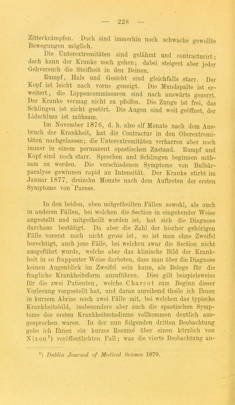 Zitterkrilmpfen. UocU sind immerhin nocli schwaclie gewollte Bewegungon moglich. Die Untorextremitiiton sind gelâlimt und contracturirt ; doch kann der Kranke nocli gehen; dabei steigert aber jeder Gehversuch die Steiflieit in den Beinen. Eumpf, Hais und Gesicht sind gleiclifalls starr. Der Kopf ist leicht nach vorne geneigt. Die Mundspalte ist er- weitert, die Lippencoramissuren sind nach auswàrts gezerrt. Der Kranke vermag nicht zu pfeifen. Die Zunge ist frei, das Schlingen ist nicht gestort. Die Augen sind weit geôflfnet, der Lidschluss ist miihsam. Im November 1876, d. h. also elf Monate nach dem Aus- bruch der Krankheit, hat die Contractur in den Oberextremi- tâten nachgelassen ; die Unterextremitâten verharren aber noch immer in einem permanent spastischen Zustand. Rumpf und Kopf sind noch starr. Sprechen und Schlingen beginnen mûh- sam zu werden. Die verschiedenen Symptôme von Bulbâr- paralyse gewinnen rapid an Intensitât. Der Kranke stirbt im Januar 1877, dreizehn Monate nach dem Auftreten der ersten Symptôme von Parese. In den beiden, eben mitgetheilten Fâllen sowohl, als auch in anderen Fâllen, bei welchen die Section in eingehender Weise angestellt und mitgetheilt worden ist, hat sich die Diagnose durchaus bestâtigt. Da aber die Zahl der hierher gehôrigen Fâlle vorerst noch nicht gross ist, so ist man ohne Zweifel berechtigt, auch jene Pâlie, bei welchen zwar die Section nicht ausgefiihrt wurde, welche aber das klinische Bild der Krank- heit in so frappanter Weise darboten, dass man iiber die Diagnose keinen Augenblick im Zweifel sein kann, als Belege fur die fragliche Krankheitsform anzufiihren. Dies gilt beispielsweise filr die zwei Patienten, welche Charcot zum Beginn dieser Vorlesung vorgestellt hat, und daran anreihend theile ich Ihnen in kurzem Abriss noch zwei Pâlie mit, bei welchen das typische Krankheitsbild, insbesondere aber auch die spastischen Symp- tôme des ersten Krankheitsstadiums voUkommen deutlich aus- gesprochen. waren. In der nun folgenden dritten Beobachtung gebe ich Ihnen ein kurzes Résumé ûber einen kiirzlich von Nixon ^) veroffentlichten Fall ; was die vierte Beobachtung an- ') DuUin Journal of Médical Science 1879.