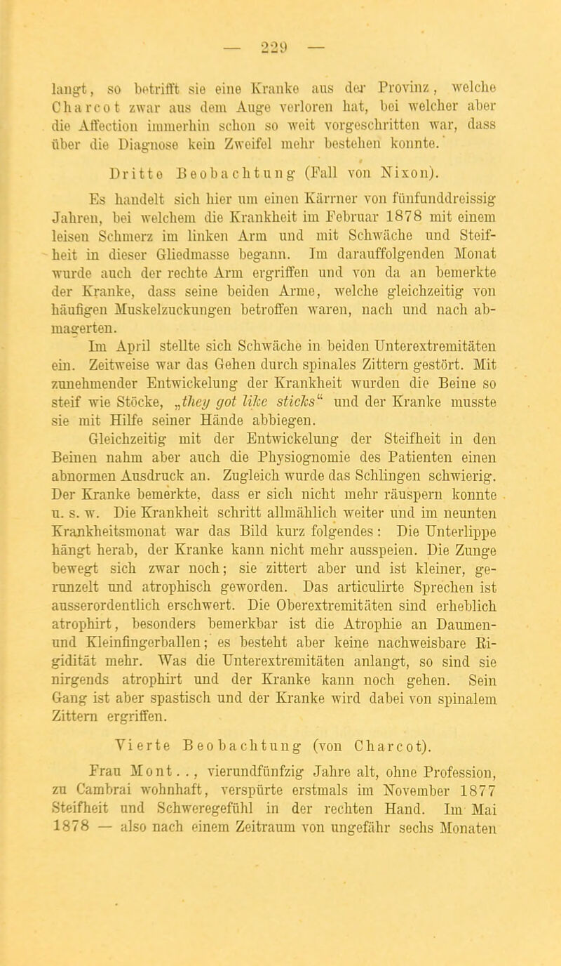 laiigt, so bPtrifft sie eine Kranke aus dw Provinz, Avelclio Charcot zwar aiis dem Auge verloreii hat, bei Aveldier aber die Affection iiumerhin schoii so woit vorgescbritteii war, dass fiber die Diaguose kein Zweifel mehr bestehen konnte. Dritte Beobacbtung (Fall von Nixon). Es handelt sich hier iim einen Kârrner von fûnfunddreissig Jahreu, bei welcheni die Krankheit irn Februar 1878 mit einem leisen Schmerz im linkeii Arra und mit Schwâche und Steif- heit in dieser Gliedmasse begann. Im darauffolgenden Monat wnrde auch der rechte Arm evgriffen und von da an bemerkte der Kranke, dass seine beiden Arme, welclie gleichzeitig von hâufigen Muskelzuckungen betroffen waren, nach und nach ab- magerten. Im April steUte sich Schwâche in beiden Unterextremitâten ein. Zeitweise war das Gehen durch spinales Zittern gestort. Mit zunehmender Entwickelung der Krankheit wurden die Beine so steif wie Stocke, „i/ie?/ got liJce sticJcs^'' und der Kranke musste sie mit Hilfe seiner Hânde abbiegen. Gleichzeitig mit der Entwickelung der Steifheit in den Beinen nahm aber auch die Physiognomie des Patienten einen abnormen Ausdruck an. Zugleich wurde das Schlingen schwierig. Der Kranke bemerkte. dass er sich nicht mehr ràuspern konnte u. s. w. Die Krankheit schritt allmiihlich weiter und im neunten Krankheitsmonat war das Bild kurz folgendes : Die Unterlippe hângt herab, der Kranke kann nicht mehr ausspeien. Die Zunge bewegt sich zwar noch; sie zittert aber und ist kleiner, ge- runzelt und atrophisch geworden. Das articulirte Sprechen ist ausserordentlich erschwert. Die Oberextremitiiten sind erheblich atrophirt, besonders bemerkbar ist die Atrophie an Daumen- und Kleinfingerballen ; es besteht aber keine nachweisbare Ei- giditât mehr. Was die Unterextremitâten anlangt, so sind sie nirgends atrophirt und der Kranke kann noch gehen. Sein Gang ist aber spastisch und der Kranke wird dabei von spinalem Zittern ergriffen. Vierte Beobacbtung (von Charcot). Fran Mont. ., vierundfiinfzig Jahre ait, olme Profession, zu Cambrai wohnhaft, verspûrte erstmals im November 1877 Steifheit und Schweregefûhl in der rechten Hand. Im Mai 1878 — also nach einem Zeitraum von ungefâhr sechs Monaten