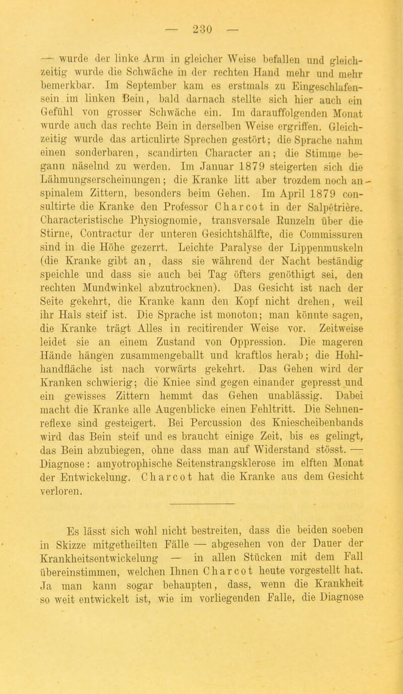 — wurcle der linke Arm in gleiclier Weise l)efal]en und gleicli- zeitig- wurde die Schwache in der rechten Hand mehr und mehr bemerifbar. Im September kam es erstmals zu Eingeschlafen- sein im linken Bein, bald darnacb stellte sich hier auch ein Gefiihl von grossor Schwâclie ein. Im darauffolgenden Monat wurdo aucli das redite Bein in derselben Weise ergriffen. Gleich- zeitig wurde das articulirte Sprechen gestort ; die Sprache nahm einen sonderbaron, scandirten Character an ; die Stimme be- gann niiselnd zu werden. Im Januar 1879 steigerten sich die Liihraungsorscheinungen ; die Kranke litt aber trozdera noch an - spinalem Zittern, besonders beim Gehen. Im April 1879 con- sultirte die Kranke den Professer Charcot in dor Salpêtrière. Characteristische Physiognomie, transversale Eunzeln ûber die Stirne, Contractur der unteren Gesichtshâlfte, die Commissuren sind in die Hôhe gezerrt. Leichte Paralyse der Lippenmuskeln (die Kranke gibt an, dass sie wâhrend der Nacht bestândig speichle und dass sie auch bei Tag ôfters genôthigt sei, den rechten Mundwinkel abzutrocknen). Das Gesicht ist nach der Seite gekehrt, die Kranke kann den Kopf nicht drehen, weil ihr Hais steif ist. Die Sprache ist monoton; man kônnte sagen, die Kranke trâgt Ailes in recitirender Weise vor. Zeitweise leidet sie an einem Zustand von Oppression. Die mageren Hànde hângen zusammengeballt und kraftlos herab ; die Hohl- handflâche ist nach vorwarts gekehrt. Das Gehen wird der Kranken schwierig; die Kniee sind gegen einander gepresst und ein gewisses Zittern hemmt das Gehen unablàssig. Dabei macht die Kranke aile Augenblicke einen Fehltritt. Die Sehnen- reflexe sind gesteigert. Bei Percussion des Kniescheibenbands wird das Bein steif und es braucht einige Zeit, bis es gelingt, das Bein abzubiegen, ohne dass man auf Widerstand stôsst. — Diagnose : amyotrophische Seitenstrangsklerose im elften Monat der Entwickelung. Charcot hat die Kranke aus dem Gesicht verloren. Es lâsst sich wohl nicht bestreiten, dass die beiden soeben in Skizze mitgetheilten Pâlie — abgesehen von der Dauer der Krankheitsentwickelung — in allen Stûcken mit dem Fall iibereinstimmen, welchen Ihnen Charcot heute vorgestellt hat. Ja man kann sogar behaupten, dass, wenn die Krankheit so weit entwickelt ist, wie im vorliegenden Falle, die Diagnose