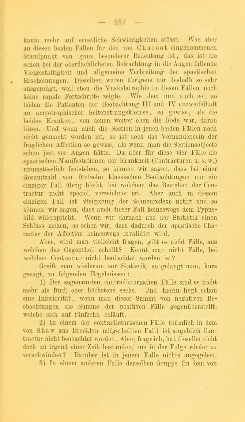 kaum mehr auf ernstliche Schwierigkeiteii stôsst. Was aber au clieseu boiden Fallen fiir den von C h a r c o t eingenomnienon Standpunkt von ganz besondevor Bedoutung ist, das ist die sehon bei dev oberfliiehlichsten Betrachtung in die Augen fallende Vielgestaltigkeit und allgeiueine Vorbreitung der spastischeu Erscheinungen. Dieselben waren ûbrigens nur doshalb so selir ausgopvagt, weil eben die Muskelatrophio in diesen Fâllon noch keine rapide Fortschritte zeigte. Wie dom nun auch sei, so leiden die Patienten der Beobachtung III und IV unzweifelhaft au aiuyotropiiischer Soitenstrangsklerose, so gewiss, als die beideu Krankeu, von denen weiter oben die Kede war, daran litten. Und wenn auch die Section in jeu en beideu Fallen nocb. nicht gemacht worden ist, so ist doch das Vorhandensein der fraglichen Aôection so gewiss, als wenn raan die Sectionsobjecte schou jezt vor Augen hâtte. Da aber fur dièse vier Fâlle die spastischen Manifestationen der Krankheit (Contracturen u. s. w.) unumstôsslicli feststehen, so kônnen wir sagen, dass bei einer Gesamtzalil vou fûnfzelin klassischen Beobachtungen nur ein einziger FaU ûbrig bleibt, bei welchem das Bestelien der Con- tractur nicht speciell verzeichnet ist. Aber auch in diesem einzigen FaU ist Steigerung der Sehnenreflexe notirt und so kônnen wir sagen, dass auch dieser FaU keineswegs dem Typus- bUd widerspricht. Wenn wir darnach aus der Statistik einen Schiuss ziehen, so sehen wir, dass dadurch der spastische Cha- racter der Affection keineswegs invaUdirt wird. Aber, wird man vielleicht fragen, gibt es nicht Fâlle, aus welchen das Gegentheil erhellt? Kennt man nicht Fâlle, bei welchen Contractur nicht beobachtet worden ist? Greift man wiederum zur Statistik, so gelangt man, kurz gesagt, zu folgenden Ergebnissen : 1) Der sogenannten contradictorischen Fâlle sind es nicht mehr als fûnf, oder hochstens sechs. Und hierin liegt schon eine Inferioritât, wenn man dieser Summe von negativen Be- obachtungen die Summe der positiven Fâlle gegenûberstellt, welche sich auf fûnfzehn belâuft. 2) In einem der contradictorischen FâUe (nâmlich in dem von Shaw aus Brooklyn mitgetheilten FaU) ist angeblich Con- tractur nicht beobachtet worden. Aber, frage ich, hat dieselbe nicht doch zu irgend einer Zeit bestanden, um in der Folge wieder zu verschwinden ? Darûber ist in jenem Falle nichts angegeben. 3) In einem anderen FaUe derselben Gruppe (in dem von